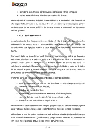 37 / 63
 otimizar o atendimento por ônibus nos corredores viários principais;
 elevar a acessibilidade das diversas regiões da cidade.
O serviço estrutural de ônibus deverá operar sempre que necessário com veículos de
alta capacidade, articulados ou biarticulados, em vias com espaço segregado para o
deslocamento do transporte coletivo, de forma a ampliar a capacidade de transporte
destas ligações.
1.3.2.2. Subsistema Local
A regionalização dos deslocamentos na cidade, devido à dispersão das atividades
econômicas no espaço urbano, será atendida pelo subsistema local, através do
fortalecimento das ligações internas a cada região e do atendimento aos centros de
bairro.
Por outro lado, o subsistema local deverá complementar a malha de ligações
estruturais, distribuindo a oferta na totalidade dos espaços urbanos que envolvem os
grandes eixos viários e interligando os diversos bairros da cidade aos eixos do
subsistema estrutural. Concebida sob a lógica da capilaridade, a rede de trajetos
locais deverá ampliar a área de cobertura da rede integrada, propiciando menores
percursos a pé e maior segurança para os usuários.
De forma geral, as principais funções atribuídas ao serviço local são:
 realizar conexões dos bairros com terminais ou outros equipamentos de
acesso e transferência das regiões;
 ligar bairros com subcentros;
 ligar bairros com equipamentos e serviços públicos regionais;
 conectar bairros entre si e com linhas estruturais da região;
 conectar linhas estruturais da região entre si.
O serviço local deverá ser operado, sempre que possível, por ônibus de menor porte
para viabilizar maiores frequências de atendimento e menores tempos de espera.
Além disso, o uso de ônibus menores deverá facilitar a circulação dos coletivos nas
ruas mais estreitas e de topografia adversa, propiciando a melhoria do atendimento
em áreas inadequadas à circulação de ônibus convencionais.
 