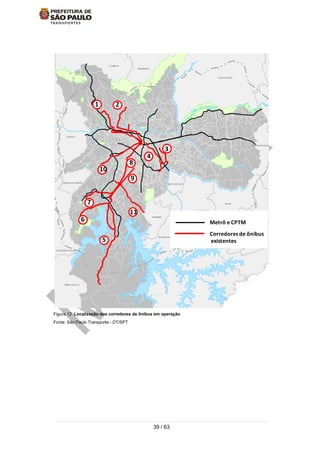 39 / 63
Figura 12: Localização dos corredores de ônibus em operação
Fonte: São Paulo Transporte - DT/SPT
TABOAO DA SERRA
SAO BERNARDO DO CAMPO
ITAPECERICA DA SERRA
EMBU-GUACU
MAUA
CAIEIRAS
MAIRIPORA
SANTO ANDRE
RIO GRANDEDA SERRA
CAJAMAR
GUARULHOS
SA
ITAQUECETUBA
SAO CAETANO
DIADEMA
EMBU
CARAPICUIBA
ANTANA DEPARNAIBA
FRANCO DA ROCHA
ARUJA
FERRAZ DEVASCONCELOS
POA
SUZANO
RIBEIIRA PIRES
OSASCO
SANTANA DO PARNAIBA
Metrô e CPTM
Corredores de ônibus
existentes
1 2
3
4
5
6
7
8
9
10
11
 