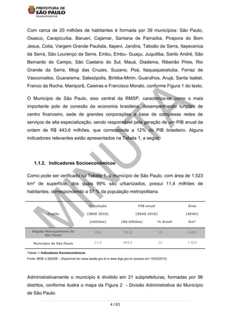 4 / 63
Com cerca de 20 milhões de habitantes é formada por 39 municípios: São Paulo,
Osasco, Carapicuíba, Barueri, Cajamar, Santana de Parnaíba, Pirapora do Bom
Jesus, Cotia, Vargem Grande Paulista, Itapevi, Jandira, Taboão da Serra, Itapecerica
da Serra, São Lourenço da Serra, Embu, Embu- Guaçu, Juquitiba, Santo André, São
Bernardo do Campo, São Caetano do Sul, Mauá, Diadema, Ribeirão Pires, Rio
Grande da Serra, Mogi das Cruzes, Suzano, Poá, Itaquaquecetuba, Ferraz de
Vasconcelos, Guararema, Salesópolis, Biritiba-Mirim, Guarulhos, Arujá, Santa Isabel,
Franco da Rocha, Mairiporã, Caieiras e Francisco Morato, conforme Figura 1 do texto.
O Município de São Paulo, eixo central da RMSP, caracteriza-se como o mais
importante polo de conexão da economia brasileira, desempenhando funções de
centro financeiro, sede de grandes corporações e base de complexas redes de
serviços de alta especialização, sendo responsável pela geração de um PIB anual da
ordem de R$ 443,6 milhões, que corresponde a 12% do PIB brasileiro. Alguns
indicadores relevantes estão apresentados na Tabela 1, a seguir.
1.1.2. Indicadores Socioeconômicos
Como pode ser verificado na Tabela 1, o município de São Paulo, com área de 1.523
km² de superfície, dos quais 99% são urbanizados, possui 11,4 milhões de
habitantes, correspondendo a 57 % da população metropolitana.
Região
População
(IBGE 2010)
(milhões)
PIB anual
(SEAD 2010)
(R$ bilhões) % Brasil
Área
(SEAD)
Km²
Região Metropolitana de
São Paulo
19,9 701,8 19 8.051
Município de São Paulo 11,4 443,6 12 1.523
Tabela 1: Indicadores Socioeconômicos
Fonte: IBGE e SEADE – Disponível em www.seade.gov.br e www.ibge.gov.br (acesso em 15/02/2013)
Administrativamente o município é dividido em 31 subprefeituras, formadas por 96
distritos, conforme ilustra o mapa da Figura 2 - Divisão Administrativa do Município
de São Paulo.
 