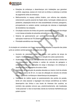 42 / 63
 Estações de embarque e desembarque com instalações que garantam
conforto, segurança, acesso em nível com os ônibus e cobrança e controle
de pagamento antes do embarque;
 Melhoramentos no espaço público lindeiro, com reforma das calçadas,
enterramento quando possível da fiação aérea, iluminação voltada para os
pedestres, adaptações tendo em vista acessibilidade universal, paisagismo,
principalmente no canteiro central, construção de ciclovias e implantação
de bicicletários nas estações.
 Circulação exclusiva de ônibus de grande capacidade, avançada tecnologia
e com baixas emissões de poluentes atmosféricos e de ruídos;
 Sistema de gerenciamento por controle centralizado e utilização de
aplicações modernas de ITS (Sistemas de Tráfego Inteligentes);
 Prioridade semafórica nas interseções.
A circulação em corredores com faixas segregadas localizadas à esquerda das pistas
junto ao canteiro central apresenta vantagens tais como:
 Aumento da velocidade média dos ônibus, com ganhos de tempo de
viagem, maior conforto para usuários e redução de custos operacionais.
 Ausência de interferências das conversões dos outros veículos à direita nas
vias transversais, das entradas e saídas de veículos de garagens e
estacionamentos, das operações de carga e descarga e do embarque e
desembarque de passageiros de autos e táxis.
 Viabilidade de construção de paradas elevadas ao mesmo nível da entrada
dos ônibus (cerca de 30 cm, no caso de utilização de veículos de entrada
baixa), agilizando o embarque e desembarque de passageiros.
 Viabilidade do melhor ajuste no posicionamento dos pontos de parada,
tendo em vista associar a regulagem dos tempos semafóricos ao melhor
desempenho dos ônibus e aos locais de interesse dos usuários, ao
contrário das paradas comuns que, predominantemente, são localizadas
“onde possíveis” e não no local ideal, devido às inúmeras interferências que
podem ocorrer.
 