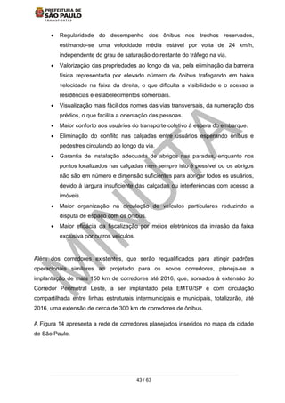 43 / 63
 Regularidade do desempenho dos ônibus nos trechos reservados,
estimando-se uma velocidade média estável por volta de 24 km/h,
independente do grau de saturação do restante do tráfego na via.
 Valorização das propriedades ao longo da via, pela eliminação da barreira
física representada por elevado número de ônibus trafegando em baixa
velocidade na faixa da direita, o que dificulta a visibilidade e o acesso a
residências e estabelecimentos comerciais.
 Visualização mais fácil dos nomes das vias transversais, da numeração dos
prédios, o que facilita a orientação das pessoas.
 Maior conforto aos usuários do transporte coletivo à espera do embarque.
 Eliminação do conflito nas calçadas entre usuários esperando ônibus e
pedestres circulando ao longo da via.
 Garantia de instalação adequada de abrigos nas paradas, enquanto nos
pontos localizados nas calçadas nem sempre isto é possível ou os abrigos
não são em número e dimensão suficientes para abrigar todos os usuários,
devido à largura insuficiente das calçadas ou interferências com acesso a
imóveis.
 Maior organização na circulação de veículos particulares reduzindo a
disputa de espaço com os ônibus.
 Maior eficácia da fiscalização por meios eletrônicos da invasão da faixa
exclusiva por outros veículos.
Além dos corredores existentes, que serão requalificados para atingir padrões
operacionais similares ao projetado para os novos corredores, planeja-se a
implantação de mais 150 km de corredores até 2016, que, somados à extensão do
Corredor Perimetral Leste, a ser implantado pela EMTU/SP e com circulação
compartilhada entre linhas estruturais intermunicipais e municipais, totalizarão, até
2016, uma extensão de cerca de 300 km de corredores de ônibus.
A Figura 14 apresenta a rede de corredores planejados inseridos no mapa da cidade
de São Paulo.
 