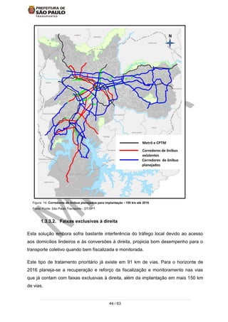 44 / 63
Figura: 14: Corredores de ônibus planejados para implantação - 150 km até 2016
Fonte: Fonte: São Paulo Transporte - DT/SPT
1.3.3.2. Faixas exclusivas à direita
Esta solução embora sofra bastante interferência do tráfego local devido ao acesso
aos domicílios lindeiros e às conversões à direita, propicia bom desempenho para o
transporte coletivo quando bem fiscalizada e monitorada.
Este tipo de tratamento prioritário já existe em 91 km de vias. Para o horizonte de
2016 planeja-se a recuperação e reforço da fiscalização e monitoramento nas vias
que já contam com faixas exclusivas à direita, além da implantação em mais 150 km
de vias.
 