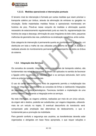 45 / 63
1.3.3.3. Medidas operacionais e intervenções pontuais
O terceiro nível de intervenção é formado por outras medidas que visam priorizar o
transporte coletivo por ônibus, através da eliminação de entraves ou gargalos na
circulação. Serão implantadas medidas físicas e operacionais monitoradas em
horários de pico. Prevê-se nesse conjunto de medidas a eliminação quando
necessário de estacionamento regulamentado junto ao meio fio, regulamentação dos
horários de carga e descarga, eliminação de usos irregulares do leito viário, pequenas
melhorias de geometria das vias, preferência na sinalização semafórica, entre outras.
Esta categoria de intervenção é permanente quanto ao monitoramento e atuação, e é
distribuída em toda a malha de vias utilizadas pelo sistema de linhas. A atuação é
realizada através do monitoramento permanente do desempenho de todos os ônibus
do sistema.
1.3.4. Integração dos Serviços
Os conceitos de conexão, integração intra e intermodais de transporte coletivo, são
fundamentais nas redes de transporte, e devem ser aplicados no sentido de favorecer
a ligação entre os serviços de natureza local e os serviços estruturais, bem como
entre as próprias ligações estruturais.
O uso do cartão eletrônico como meio de pagamento permitiu a multiplicação dos
locais de integração, possibilitando as conexões de linhas e viabilizando integrações
de passagem em pontos estratégicos. Favoreceu também a implantação de uma
política tarifária, promovendo a integração entre os serviços.
Na rede interligada, as viagens unitárias, realizadas por meio de um único veículo,
da origem até o destino, poderão ser substituídas, por viagens integradas, utilizando
mais de um veículo no trajeto. O eventual desconforto do transbordo será
compensado pela ampliação das alternativas de deslocamento, o que é
fundamental para a promoção da mobilidade.
Para garantir conforto e segurança aos usuários, as transferências deverão estar
organizadas e abrigadas em base física apropriada, o que requer soluções e
 
