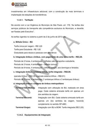 46 / 63
investimentos em infraestrutura adicional, com a construção de mais terminais e
implantação de estações de transferência.
1.3.4.1. Tarifação
De acordo com a Lei Orgânica do Município de São Paulo, art. 178, “As tarifas dos
serviços públicos de transporte são competência exclusiva do Município, e deverão
ser fixadas pelo Executivo”.
As tarifas vigentes no sistema a partir de 2 de junho de 2013 são:
a. Bilhete Único – BU
Tarifa única por viagem - R$ 3,20
Tarifa para Estudante - R$ 1,60
Gratuidade para idosos e pessoas com deficiência
b. Integração ônibus x ônibus, com pagamento de uma única tarifa – R$3,20.
Período de 2 horas, 4 embarques – bilhetes vale transporte e estudante.
Período de 3 horas, 4 embarques – bilhete comum.
Período de 8 horas, 4 embarques – bilhete comum, aos domingos e feriados.
c. Integração ônibus x sistema trilhos, tarifa integrada – R$5,00.
(parcela ônibus – R$2,39 e parcela sistema trilhos – R$2,61)
Período de 2 horas, 4 embarques (1 embarque trilhos e 3 embarques ônibus).
d. Integração ônibus x sistema de ônibus metropolitano
Terminal São Mateus: Integração sem utilização de BU, realizada em área
paga. Cada sistema arrecada tarifa em apenas um
dos sentidos da viagem.
Terminal Sacomã: Integração com BU. Cada sistema arrecada tarifa em
apenas um dos sentidos da viagem, havendo
complemento no sentido SP-ABC.
Terminal Grajaú: Integração com BU e BOM. Tarifa integrada (R$ 3,20)
1.3.4.2. Equipamentos de Integração
 