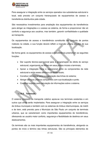 47 / 63
Para assegurar a integração entre os serviços operados nos subsistemas estrutural e
local, está previsto um conjunto hierarquizado de equipamentos de acesso e
transferência distribuídos pela cidade.
São necessários investimentos para ampliação dos equipamentos de transferência
para abrigar as integrações e o acesso ao sistema, de forma a proporcionar não só
conforto e segurança aos usuários, mas também, garantir confiabilidade e qualidade
ao transporte.
Os equipamentos de acesso e transferência constituirão um conjunto de pontos
notáveis na cidade, e sua função deverá refletir a inserção urbana peculiar de sua
localização.
De forma geral, os equipamentos de acesso e transferência preenchem as seguintes
funções:
 Dar suporte técnico-operacional para a programação da oferta do serviço
estrutural, organizando as linhas em seus pontos iniciais e terminais;
 Apoiar a integração física e operacional entre os componentes da rede
estrutural e entre esses últimos e as linhas locais;
 Constituir referencial para a organização das linhas do sistema;
 Abrigar serviços urbanos compatíveis com sua localização e porte;
 Constituir suporte para veiculação de informações sobre o sistema.
1.3.4.3. Terminais
O sistema integrado de transporte coletivo apoia-se nos terminais existentes e em
outros que ainda serão implantados. Para assegurar a integração entre os serviços
de ônibus municipais e também com os sistemas de ônibus intermunicipais, de metrô
e de trem, está previsto para o Município de São Paulo um conjunto de terminais
urbanos, que se caracterizam como importantes equipamentos de transferência,
oferecendo ao usuário maior conforto, segurança e flexibilidade de destinos em seus
deslocamentos.
Os terminais são os mais importantes equipamentos de transferência, abrigando os
pontos de início e término das linhas estruturais. São os principais elementos de
 