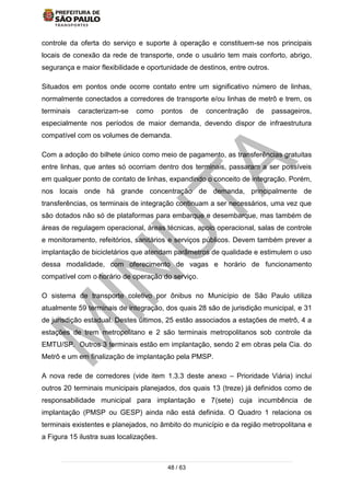 48 / 63
controle da oferta do serviço e suporte à operação e constituem-se nos principais
locais de conexão da rede de transporte, onde o usuário tem mais conforto, abrigo,
segurança e maior flexibilidade e oportunidade de destinos, entre outros.
Situados em pontos onde ocorre contato entre um significativo número de linhas,
normalmente conectados a corredores de transporte e/ou linhas de metrô e trem, os
terminais caracterizam-se como pontos de concentração de passageiros,
especialmente nos períodos de maior demanda, devendo dispor de infraestrutura
compatível com os volumes de demanda.
Com a adoção do bilhete único como meio de pagamento, as transferências gratuitas
entre linhas, que antes só ocorriam dentro dos terminais, passaram a ser possíveis
em qualquer ponto de contato de linhas, expandindo o conceito de integração. Porém,
nos locais onde há grande concentração de demanda, principalmente de
transferências, os terminais de integração continuam a ser necessários, uma vez que
são dotados não só de plataformas para embarque e desembarque, mas também de
áreas de regulagem operacional, áreas técnicas, apoio operacional, salas de controle
e monitoramento, refeitórios, sanitários e serviços públicos. Devem também prever a
implantação de bicicletários que atendam parâmetros de qualidade e estimulem o uso
dessa modalidade, com oferecimento de vagas e horário de funcionamento
compatível com o horário de operação do serviço.
O sistema de transporte coletivo por ônibus no Município de São Paulo utiliza
atualmente 59 terminais de integração, dos quais 28 são de jurisdição municipal, e 31
de jurisdição estadual. Destes últimos, 25 estão associados a estações de metrô, 4 a
estações de trem metropolitano e 2 são terminais metropolitanos sob controle da
EMTU/SP. Outros 3 terminais estão em implantação, sendo 2 em obras pela Cia. do
Metrô e um em finalização de implantação pela PMSP.
A nova rede de corredores (vide item 1.3.3 deste anexo – Prioridade Viária) inclui
outros 20 terminais municipais planejados, dos quais 13 (treze) já definidos como de
responsabilidade municipal para implantação e 7(sete) cuja incumbência de
implantação (PMSP ou GESP) ainda não está definida. O Quadro 1 relaciona os
terminais existentes e planejados, no âmbito do município e da região metropolitana e
a Figura 15 ilustra suas localizações.
 