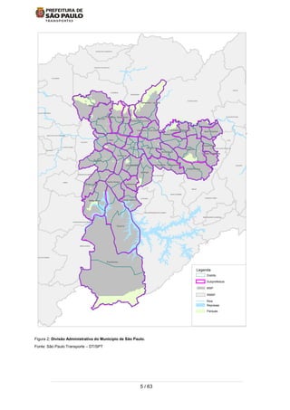 5 / 63
Figura 2; Divisão Administrativa do Município de São Paulo.
Fonte: São Paulo Transporte – DT/SPT
TABOAO DA SERRA
SANTO ANDRE
SAO BERNARDO DO CAMPO
ITAPECERICA DA SERRA
MAUA
RIO GRANDE DA SERRA
EMBU-GUACU
CAIEIRAS
MAIRIPORA
TABOAO DA SERRA
SANTO ANDRE
SAO BERNARDO DO CAMPO
ITAPECERICA DA SERRA
MAUA
RIO GRANDE DA SERRA
EMBU-GUACU
CAIEIRAS
MAIRIPORA
CAJAMAR
GUARULHOS
SANTA ISABEL
ITAQUECETUBA
MOGI DAS CRUZES
SAO CAETANO
DIADEMA
EMBU
JUQUITIBA
CARAPICUIBA
SANTANA DE PARNAIBA
PIRAPORA DO BOM JESUS
FRANCO DA ROCHA
FRANCISCO MORATO
ARUJA
FERRAZ DE VASCONCELOS
POA
SUZANO
RIBEIIRA PIRES
SAO LOURENCO DA SERRA
COTIA
OSASCO
SANTANA DO PARNAIBA
JANDIRAITAPEVI
Legenda
Parques
Represas
Rios
RMSP
MSP
Subprefeitura
Distrito
 