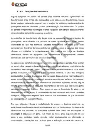 51 / 63
1.3.4.4. Estações de transferência
Alguns conjuntos de pontos de parada onde ocorrem volumes significativos de
transferências entre linhas, são designados como estações de transferência. Esses
locais recebem tratamento especial, com o objetivo de facilitar os deslocamentos de
passageiros entre os diferentes pontos, para efetivação dos transbordos. Os pontos
de parada componentes da estação estarão equipados com abrigos adequadamente
dimensionados, garantindo segurança e conforto.
As estações de transferência são locais onde se concentram movimentações de
passageiros, especialmente nos períodos de maior demanda, embora com menos
intensidade do que nos terminais. Situadas normalmente em locais para onde
convergem os itinerários de linhas estruturais e locais, e onde a estrutura das linhas
oferece oportunidades de redirecionamento dos trajetos em busca de destinos
alternativos, devem ser equipadas com infraestrutura e equipamentos urbanos
compatíveis com os volumes de utilização esperados.
As estações de transferência incluem no mínimo dois pontos de parada. Para facilitar
os transbordos, os pontos das estações devem estar localizados nas proximidades do
cruzamento das rotas dos ônibus. Uma mesma estação de transferência pode incluir
pontos localizados nas calçadas e nos canteiros centrais, e uma das principais
preocupações é quanto à segurança das travessias dos pedestres, nos trajetos entre
esses pontos, devendo-se considerar tratamento especial para as faixas de travessia.
Outros cuidados importantes são a remoção de obstáculos, a garantia de uma largura
mínima para circulação e o adequado tratamento das calçadas que são usadas pelos
passageiros naqueles trajetos. Nos casos em que a disposição do viário e os
itinerários das linhas levem à necessidade de deslocamentos entre ruas paralelas
contíguas, o tratamento especial deve incluir as vias transversais de que se servem
os passageiros em suas caminhadas.
Por sua utilização intensa e multiplicidade de origens e destinos possíveis, as
estações de transferência constituem importante suporte de elementos do sistema de
informação aos usuários do transporte coletivo, bem como de informações e
orientação à população em geral. Em maior ou menor grau, dependendo de seu
porte e das condições locais, deverão incluir equipamentos de informação e
comunicação, orientações aos usuários para a utilização da rede de transporte,
 