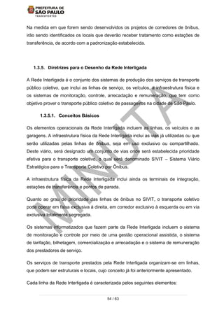 54 / 63
Na medida em que forem sendo desenvolvidos os projetos de corredores de ônibus,
irão sendo identificados os locais que deverão receber tratamento como estações de
transferência, de acordo com a padronização estabelecida.
1.3.5. Diretrizes para o Desenho da Rede Interligada
A Rede Interligada é o conjunto dos sistemas de produção dos serviços de transporte
público coletivo, que inclui as linhas de serviço, os veículos, a infraestrutura física e
os sistemas de monitoração, controle, arrecadação e remuneração, que tem como
objetivo prover o transporte público coletivo de passageiros na cidade de São Paulo.
1.3.5.1. Conceitos Básicos
Os elementos operacionais da Rede Interligada incluem as linhas, os veículos e as
garagens. A infraestrutura física da Rede Interligada inclui as vias já utilizadas ou que
serão utilizadas pelas linhas de ônibus, seja em uso exclusivo ou compartilhado.
Deste viário, será designado um conjunto de vias onde será estabelecida prioridade
efetiva para o transporte coletivo, o qual será denominado SIVIT – Sistema Viário
Estratégico para o Transporte Coletivo por Ônibus.
A infraestrutura física da Rede Interligada inclui ainda os terminais de integração,
estações de transferência e pontos de parada.
Quanto ao grau de prioridade das linhas de ônibus no SIVIT, o transporte coletivo
pode operar em faixa exclusiva à direita, em corredor exclusivo à esquerda ou em via
exclusiva totalmente segregada.
Os sistemas informatizados que fazem parte da Rede Interligada incluem o sistema
de monitoração e controle por meio de uma gestão operacional assistida, o sistema
de tarifação, bilhetagem, comercialização e arrecadação e o sistema de remuneração
dos prestadores de serviço.
Os serviços de transporte prestados pela Rede Interligada organizam-se em linhas,
que podem ser estruturais e locais, cujo conceito já foi anteriormente apresentado.
Cada linha da Rede Interligada é caracterizada pelos seguintes elementos:
 