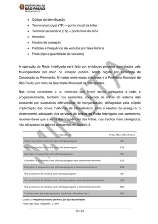 55 / 63
 Código de identificação
 Terminal principal (TP) – ponto inicial da linha
 Terminal secundário (TS) – ponto final da linha
 Itinerário
 Horário de operação
 Partidas e Frequência de veículos por faixa horária
 Frota (tipo e quantidade de veículos)
A operação da Rede Interligada será feita por entidades privadas contratadas pela
Municipalidade por meio de licitação pública, sendo regida por Contratos de
Concessão ou Permissão, firmados entre essas entidades e a Prefeitura Municipal de
São Paulo, por meio da Secretaria Municipal de Transportes.
Nos novos corredores e ou terminais que forem sendo agregados à rede, e
progressivamente, também nos existentes, conjuntos de linhas do sistema irão
passando por sucessivas intervenções de reorganização, deflagradas pela própria
implantação das novas melhorias da infraestrutura. Com o objetivo de assegurar o
desempenho adequado dos serviços de ônibus da Rede Interligada nos corredores,
recomenda-se que a soma das frequências das linhas, nos trechos mais carregados,
não ultrapasse os valores constantes do Quadro 3.
Quadro 3: Frequência máxima (ôn/hora) por tipo de prioridade
Fonte: São Paulo Transporte - DT/SPT
Tipo de via Freq. Máx. (Ôn/hora)
Faixa exclusiva à direita sem ultrapassagem 80
Faixa exclusiva à direita com ultrapassagem 120
Corredor à esquerda sem ultrapassagem 90
Corredor à esquerda com ultrapassagem sem desmembramento 120
Corredor à esquerda com ultrapassagem e desmembramento 200
Via exclusiva de ônibus sem ultrapassagem 90
Via exclusiva de ônibus com ultrapassagem sem desmembramento 120
Via exclusiva de ônibus com ultrapassagem e desmembramento 200
Trechos sem paradas (pontes, viadutos, elevados etc.) 300
 