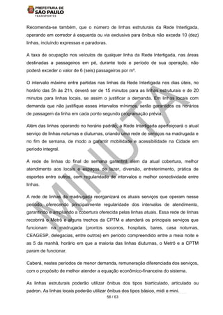 56 / 63
Recomenda-se também, que o número de linhas estruturais da Rede Interligada,
operando em corredor à esquerda ou via exclusiva para ônibus não exceda 10 (dez)
linhas, incluindo expressas e paradoras.
A taxa de ocupação nos veículos de qualquer linha da Rede Interligada, nas áreas
destinadas a passageiros em pé, durante todo o período de sua operação, não
poderá exceder o valor de 6 (seis) passageiros por m².
O intervalo máximo entre partidas nas linhas da Rede Interligada nos dias úteis, no
horário das 5h às 21h, deverá ser de 15 minutos para as linhas estruturais e de 20
minutos para linhas locais, se assim o justificar a demanda. Em linhas locais com
demanda que não justifique esses intervalos mínimos, serão garantidos os horários
de passagem da linha em cada ponto segundo programação prévia.
Além das linhas operando no horário padrão, a Rede Interligada aperfeiçoará o atual
serviço de linhas noturnas e diuturnas, criando uma rede de serviços na madrugada e
no fim de semana, de modo a garantir mobilidade e acessibilidade na Cidade em
período integral.
A rede de linhas do final de semana garantirá além da atual cobertura, melhor
atendimento aos locais e espaços de lazer, diversão, entretenimento, prática de
esportes entre outros, com regularidade de intervalos e melhor conectividade entre
linhas.
A rede de linhas da madrugada reorganizará os atuais serviços que operam nesse
período, oferecendo principalmente regularidade dos intervalos de atendimento,
garantindo e ampliando a cobertura oferecida pelas linhas atuais. Essa rede de linhas
recobrirá o Metrô e alguns trechos da CPTM e atenderá os principais serviços que
funcionam na madrugada (prontos socorros, hospitais, bares, casa noturnas,
CEAGESP, delegacias, entre outros) em período compreendido entre a meia noite e
as 5 da manhã, horário em que a maioria das linhas diuturnas, o Metrô e a CPTM
param de funcionar.
Caberá, nestes períodos de menor demanda, remuneração diferenciada dos serviços,
com o propósito de melhor atender a equação econômico-financeira do sistema.
As linhas estruturais poderão utilizar ônibus dos tipos biarticulado, articulado ou
padron. As linhas locais poderão utilizar ônibus dos tipos básico, midi e mini.
 