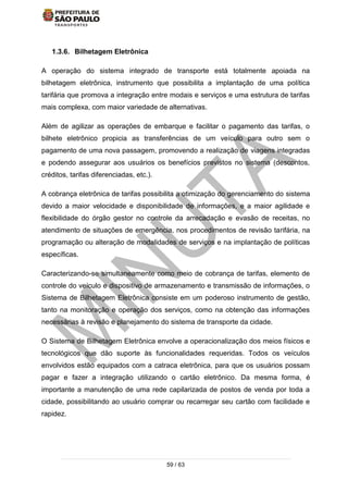 59 / 63
1.3.6. Bilhetagem Eletrônica
A operação do sistema integrado de transporte está totalmente apoiada na
bilhetagem eletrônica, instrumento que possibilita a implantação de uma política
tarifária que promova a integração entre modais e serviços e uma estrutura de tarifas
mais complexa, com maior variedade de alternativas.
Além de agilizar as operações de embarque e facilitar o pagamento das tarifas, o
bilhete eletrônico propicia as transferências de um veículo para outro sem o
pagamento de uma nova passagem, promovendo a realização de viagens integradas
e podendo assegurar aos usuários os benefícios previstos no sistema (descontos,
créditos, tarifas diferenciadas, etc.).
A cobrança eletrônica de tarifas possibilita a otimização do gerenciamento do sistema
devido a maior velocidade e disponibilidade de informações, e a maior agilidade e
flexibilidade do órgão gestor no controle da arrecadação e evasão de receitas, no
atendimento de situações de emergência, nos procedimentos de revisão tarifária, na
programação ou alteração de modalidades de serviços e na implantação de políticas
específicas.
Caracterizando-se simultaneamente como meio de cobrança de tarifas, elemento de
controle do veículo e dispositivo de armazenamento e transmissão de informações, o
Sistema de Bilhetagem Eletrônica consiste em um poderoso instrumento de gestão,
tanto na monitoração e operação dos serviços, como na obtenção das informações
necessárias à revisão e planejamento do sistema de transporte da cidade.
O Sistema de Bilhetagem Eletrônica envolve a operacionalização dos meios físicos e
tecnológicos que dão suporte às funcionalidades requeridas. Todos os veículos
envolvidos estão equipados com a catraca eletrônica, para que os usuários possam
pagar e fazer a integração utilizando o cartão eletrônico. Da mesma forma, é
importante a manutenção de uma rede capilarizada de postos de venda por toda a
cidade, possibilitando ao usuário comprar ou recarregar seu cartão com facilidade e
rapidez.
 