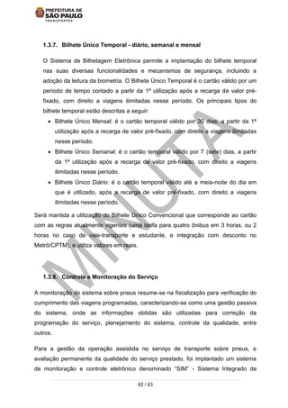 62 / 63
1.3.7. Bilhete Único Temporal - diário, semanal e mensal
O Sistema de Bilhetagem Eletrônica permite a implantação do bilhete temporal
nas suas diversas funcionalidades e mecanismos de segurança, incluindo a
adoção da leitura da biometria. O Bilhete Único Temporal é o cartão válido por um
período de tempo contado a partir da 1ª utilização após a recarga de valor pré-
fixado, com direito a viagens ilimitadas nesse período. Os principais tipos do
bilhete temporal estão descritas a seguir:
 Bilhete Único Mensal: é o cartão temporal válido por 30 dias, a partir da 1ª
utilização após a recarga de valor pré-fixado, com direito a viagens ilimitadas
nesse período.
 Bilhete Único Semanal: é o cartão temporal válido por 7 (sete) dias, a partir
da 1ª utilização após a recarga de valor pré-fixado, com direito a viagens
ilimitadas nesse período.
 Bilhete Único Diário: é o cartão temporal válido até a meia-noite do dia em
que é utilizado, após a recarga de valor pré-fixado, com direito a viagens
ilimitadas nesse período.
Será mantida a utilização do Bilhete Único Convencional que corresponde ao cartão
com as regras atualmente vigentes (uma tarifa para quatro ônibus em 3 horas, ou 2
horas no caso de vale-transporte e estudante, e integração com desconto no
Metrô/CPTM), e utiliza valores em reais.
1.3.8. Controle e Monitoração do Serviço
A monitoração do sistema sobre pneus resume-se na fiscalização para verificação do
cumprimento das viagens programadas, caracterizando-se como uma gestão passiva
do sistema, onde as informações obtidas são utilizadas para correção da
programação do serviço, planejamento do sistema, controle da qualidade, entre
outros.
Para a gestão da operação assistida no serviço de transporte sobre pneus, e
avaliação permanente da qualidade do serviço prestado, foi implantado um sistema
de monitoração e controle eletrônico denominado “SIM” - Sistema Integrado de
 