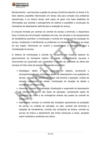 63 / 63
Monitoramento - que favorece a gestão do serviço (Conforme descrito no Anexo 5.3).
Este sistema possibilita intervenções em tempo real para correção dos problemas
operacionais, e ao mesmo tempo será capaz de gerar uma base detalhada de
informações que subsidie o planejamento do sistema e possibilite a construção de
indicadores de desempenho definida para a avaliação do serviço.
O conjunto formado por centrais de controle de serviço e terminais, e dispositivos
fixos e móveis de comunicação instalados nas vias, nos veículos e nos equipamentos
de transferência permitem a monitoração e controle em tempo real da prestação do
serviço, localizando e identificando os problemas na circulação dos ônibus ao longo
do seu trajeto, informando ao usuário e possibilitando a interferência para a
normalização do serviço.
O sistema de monitoração e controle do transporte visa mudar o patamar do
gerenciamento do transporte coletivo na cidade, disponibilizando recursos e
instrumentos de supervisão que possibilitem a gestão da qualidade da oferta dos
serviços em três níveis de atuação dos agentes envolvidos:
 Estratégico: detém a visão integrada do sistema, envolvendo o
acompanhamento dos indicadores gerais de desempenho e da qualidade do
serviço, emissão de notícias em tempo real durante a operação, síntese da
situação operacional da cidade, monitoração da situação de alertas e
ocorrências em andamento;
 Gerencial: envolve a monitoração, fiscalização e supervisão do desempenho
de atendimento dentro das áreas de operação, coordenando ações de
operações de rotina e de contingência através dos postos de controle do
transporte;
 Operacional: consiste no controle das condições operacionais de prestação
de serviço na unidade de operação, ou seja, controle dos terminais e
estações de transferência, controle dos corredores de ônibus, controle do
serviço de ônibus e atendimento das linhas estruturais e locais, atuações
sobre incidentes e acidentes nos viários.
 