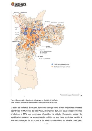 7 / 63
Figura 3: Concentração e Crescimento de Empregos no Município de São Paulo
Fonte: Secretaria Municipal de Desenvolvimento Urbano do Município de São Paulo
O setor de comércio e serviços apresenta-se hoje como a mais importante atividade
econômica do Município de São Paulo, abrangendo 82% dos seus estabelecimentos
produtivos e 55% dos empregos oferecidos na cidade. Entretanto, apesar do
significativo processo de reestruturação sofrido na sua base produtiva, devido à
internacionalização da economia e ao claro fortalecimento da cidade como polo
Perda de empregos formais
Ganho de empregos formais
 