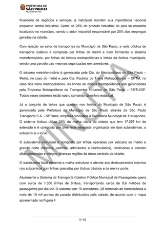 8 / 63
financeiro de negócios e serviços, a metrópole mantém sua importância nacional
enquanto centro industrial. Cerca de 28% do produto industrial do país se encontra
localizado no município, sendo o setor industrial responsável por 25% dos empregos
gerados na cidade.
Com relação ao setor de transportes no Município de São Paulo, a rede pública de
transporte coletivo é composta por linhas de metrô e trem formando o sistema
metroferroviário, por linhas de ônibus metropolitanas e linhas de ônibus municipais,
sendo uma parcela das mesmas organizadas em corredores.
O sistema metroferroviário é gerenciado pela Cia. do Metropolitano de São Paulo –
Metrô, no caso do metrô e pela Cia. Paulista de Trens Metropolitanos – CPTM, no
caso dos trens metropolitanos. As linhas de ônibus metropolitanas são gerenciadas
pela Empresa Metropolitana de Transportes Urbanos de São Paulo – EMTU/SP.
Todos esses sistemas estão sob o comando da esfera estadual.
Já o conjunto de linhas que operam nos limites do Município de São Paulo, é
gerenciado pela Prefeitura do Município de São Paulo através da São Paulo
Transporte S.A. - SPTrans, empresa vinculada à Secretaria Municipal de Transportes.
O sistema ônibus utiliza 25% da malha viária da cidade que tem 17.297 km de
extensão e é composto por uma rede integrada organizada em dois subsistemas, o
estrutural e o local.
O subsistema estrutural é composto por linhas operadas por veículos de médio e
grande porte (básicos, padrons, articulados e biarticulados), destinadas a atender
altas demandas e integrar diversas regiões às áreas centrais da cidade.
O subsistema local alimenta a malha estrutural e atende aos deslocamentos internos
nos subcentros com linhas operadas por ônibus básicos e de menor porte.
Atualmente o Sistema de Transporte Coletivo Público Municipal de Passageiros opera
com cerca de 1.300 linhas de ônibus, transportando cerca de 9,6 milhões de
passageiros por dia útil. O sistema tem 10 corredores, 28 terminais de transferência e
mais de 18 mil pontos de parada distribuídos pela cidade, de acordo com o mapa
apresentado na Figura 4.
 