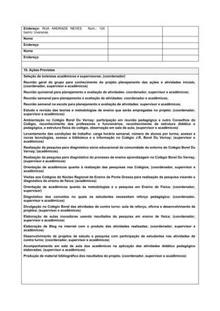 Endereço: RUA ANDRADE NEVES            Núm.: 124
bairro: Uvaranas
Nome
Endereço
Nome
Endereço


10. Ações Previstas
Seleção de bolsistas acadêmicos e supervisores; (coordenador)
Reunião geral do grupo para conhecimento do projeto planejamento das ações e atividades iniciais;
(coordenador, supervisor e acadêmicos)
Reunião quinzenal para planejamento e avaliação de atividades: coordenador, supervisor e acadêmicos;
Reunião semanal para planejamento e avaliação de atividades: coordenador e acadêmicos;
Reunião semanal na escola para planejamento e avaliação de atividades: supervisor e acadêmicos;
Estudo e revisão das teorias e metodologias de ensino que serão empregadas no projeto; (coordenador,
supervisor e acadêmicos)
Ambientação no Colégio Borel Du Vernay: participação em reunião pedagógica e outro Conselhos do
Colégio, reconhecimento dos professores e funcionários, reconhecimento da estrutura didática e
pedagógica, e estrutura física do colégio, observação em sala de aula; (supervisor e acadêmicos)
Levantamento das condições de trabalho: carga horária semanal, número de alunos por turma, acesso a
novas tecnologias, acesso a biblioteca e a informação no Colégio J.R. Borel Du Vernay; (supervisor e
acadêmicos)
Realização da pesquisa para diagnóstico sócio educacional da comunidade do entorno do Colégio Borel Du
Vernay; (acadêmicos)
Realização da pesquisa para diagnóstico do processo de ensino aprendizagem no Colégio Borel Du Vernay;
(supervisor e acadêmicos)
Orientação de acadêmicos quanto à realização das pesquisas nos Colégios; (coordenador, supervisor e
acadêmicos)
Visitas aos Colégios do Núcleo Regional de Ensino de Ponta Grossa para realização da pesquisa visando o
diagnóstico do ensino de física; (acadêmicos)
Orientação de acadêmicos quanto às metodologias e a pesquisa em Ensino de Física; (coordenador,
supervisor)
Diagnóstico dos conceitos no quais os estudantes necessitam reforço pedagógico; (coordenador,
supervisor e acadêmicos)
Divulgação no Colégio Borel das atividades de contra turno: aula de reforço, oficina e desenvolvimento de
projetos; (supervisor e acadêmicos)
Elaboração de aulas inovadoras usando resultados da pesquisa em ensino de física; (coordenador,
supervisor e acadêmicos)
Elaboração de Blog na internet com o produto das atividades realizadas; (coordenador, supervisor e
acadêmicos)
Desenvolvimento de projetos de estudo e pesquisa com participação de estudantes nas atividades de
contra turno; (coordenador, supervisor e acadêmicos)
Acompanhamento em sala de aula dos acadêmicos na aplicação das atividades didático pedagógico
elaboradas; (supervisor e acadêmicos)
Produção de material bibliográfico dos resultados do projeto. (coordenador, supervisor e acadêmicos)
 