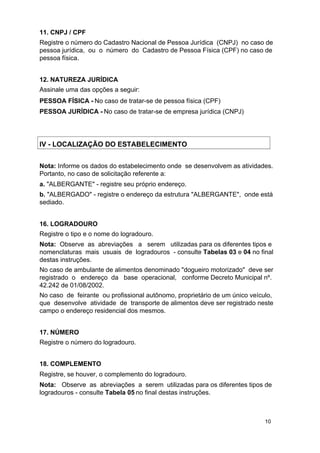 11. CNPJ / CPF
Registre o número do Cadastro Nacional de Pessoa Jurídica (CNPJ) no caso de
pessoa jurídica, ou o número do Cadastro de Pessoa Física (CPF) no caso de
pessoa física.
12. NATUREZA JURÍDICA
Assinale uma das opções a seguir:
PESSOA FÍSICA - No caso de tratar-se de pessoa física (CPF)
PESSOA JURÍDICA - No caso de tratar-se de empresa jurídica (CNPJ)

IV - LOCALIZAÇÃO DO ESTABELECIMENTO
Nota: Informe os dados do estabelecimento onde se desenvolvem as atividades.
Portanto, no caso de solicitação referente a:
a. "ALBERGANTE" - registre seu próprio endereço.
b. "ALBERGADO" - registre o endereço da estrutura "ALBERGANTE", onde está
sediado.
16. LOGRADOURO
Registre o tipo e o nome do logradouro.
Nota: Observe as abreviações a serem utilizadas para os diferentes tipos e
nomenclaturas mais usuais de logradouros - consulte Tabelas 03 e 04 no final
destas instruções.
No caso de ambulante de alimentos denominado "dogueiro motorizado" deve ser
registrado o endereço da base operacional, conforme Decreto Municipal nº.
42.242 de 01/08/2002.
No caso de feirante ou profissional autônomo, proprietário de um único veículo,
que desenvolve atividade de transporte de alimentos deve ser registrado neste
campo o endereço residencial dos mesmos.
17. NÚMERO
Registre o número do logradouro.
18. COMPLEMENTO
Registre, se houver, o complemento do logradouro.
Nota: Observe as abreviações a serem utilizadas para os diferentes tipos de
logradouros - consulte Tabela 05 no final destas instruções.

10

 