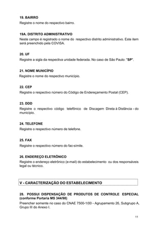 19. BAIRRO
Registre o nome do respectivo bairro.
19A. DISTRITO ADMINISTRATIVO
Neste campo é registrado o nome do respectivo distrito administrativo. Este item
será preenchido pela COVISA.
20. UF
Registre a sigla da respectiva unidade federada. No caso de São Paulo: "SP".
21. NOME MUNICÍPIO
Registre o nome do respectivo município.
22. CEP
Registre o respectivo número do Código de Endereçamento Postal (CEP).
23. DDD
Registre o respectivo código telefônico de Discagem Direta à Distância - do
município.
24. TELEFONE
Registre o respectivo número de telefone.
25. FAX
Registre o respectivo número do fac-símile.
26. ENDEREÇO ELETRÔNICO
Registre o endereço eletrônico (e-mail) do estabelecimento ou dos responsáveis
legal ou técnico.

V - CARACTERIZAÇÃO DO ESTABELECIMENTO
28. POSSUI DISPENSAÇÃO DE PRODUTOS DE CONTROLE ESPECIAL
(conforme Portaria MS 344/98)
Preencher somente no caso do CNAE 7500-1/00 - Agrupamento 26, Subgrupo A,
Grupo III do Anexo I.
11

 