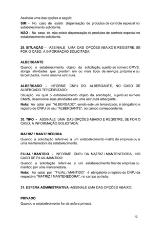 Assinale uma das opções a seguir:
SIM - No caso de existir dispensação de produtos de controle especial no
estabelecimento solicitante.
NÃO - No caso de não existir dispensação de produtos de controle especial no
estabelecimento solicitante.
29. SITUAÇÃO - ASSINALE UMA DAS OPÇÕES ABAIXO E REGISTRE, SE
FOR O CASO, A INFORMAÇÃO SOLICITADA:
ALBERGANTE
Quando o estabelecimento objeto da solicitação, sujeito ao número CMVS,
abriga atividades que prestam um ou mais tipos de serviços, próprias e ou
terceirizadas, numa mesma estrutura.
ALBERGADO - INFORME CNPJ DO
ALBERGADO TERCEIRIZADO:

ALBERGANTE, NO CASO DE

Situação na qual o estabelecimento objeto da solicitação, sujeito ao número
CMVS, desenvolve suas atividades em uma estrutura albergante.
Nota: Ao optar por "ALBERGADO", sendo este um terceirizado, é obrigatório o
registro do CNPJ de seu "ALBERGANTE", no campo correspondente.
30. TIPO - ASSINALE UMA DAS OPÇÕES ABAIXO E REGISTRE, SE FOR O
CASO, A INFORMAÇÃO SOLICITADA:
MATRIZ / MANTENEDORA
Quando a solicitação referir-se a um estabelecimento matriz da empresa ou a
uma mantenedora do estabelecimento.
FILIAL / MANTIDO - INFORME CNPJ DA MATRIZ / MANTENEDORA, NO
CASO DE FILIAL/MANTIDO:
Quando a solicitação referir-se a um estabelecimento filial de empresa ou
mantido por uma mantenedora.
Nota: Ao optar por "FILIAL / MANTIDO" é obrigatório o registro do CNPJ da
respectiva "MATRIZ / MANTENEDORA", no campo ao lado.
31. ESFERA ADMINISTRATIVA -ASSINALE UMA DAS OPÇÕES ABAIXO:
PRIVADO
Quando o estabelecimento for da esfera privada.

12

 