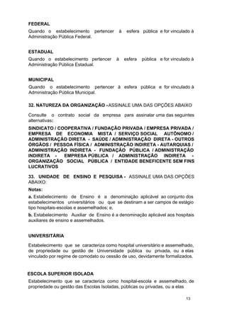 FEDERAL
Quando o estabelecimento pertencer
Administração Pública Federal.

à

esfera pública e for vinculado à

ESTADUAL
Quando o estabelecimento pertencer
Administração Pública Estadual.

à

esfera

pública e for vinculado à

MUNICIPAL
Quando o estabelecimento pertencer à esfera pública e for vinculado à
Administração Pública Municipal.
32. NATUREZA DA ORGANIZAÇÃO - ASSINALE UMA DAS OPÇÕES ABAIXO
Consulte o contrato social da empresa para assinalar uma das seguintes
alternativas:
SINDICATO / COOPERATIVA / FUNDAÇÃO PRIVADA / EMPRESA PRIVADA /
EMPRESA DE ECONOMIA MISTA / SERVIÇO SOCIAL AUTÔNOMO /
ADMINISTRAÇÃO DIRETA - SAÚDE / ADMINISTRAÇÃO DIRETA - OUTROS
ÓRGÃOS / PESSOA FÍSICA / ADMINISTRAÇÃO INDIRETA - AUTARQUIAS /
ADMINISTRAÇÃO INDIRETA - FUNDAÇÃO PÚBLICA / ADMINISTRAÇÃO
INDIRETA EMPRESA PÚBLICA / ADMINISTRAÇÃO INDIRETA ORGANIZAÇÃO SOCIAL PÚBLICA / ENTIDADE BENEFICENTE SEM FINS
LUCRATIVOS
33. UNIDADE DE ENSINO E PESQUISA - ASSINALE UMA DAS OPÇÕES
ABAIXO:
Notas:
a. Estabelecimento de Ensino é a denominação aplicável ao conjunto dos
estabelecimentos universitários ou que se destinam a ser campos de estágio
tipo hospitais-escolas e assemelhados; e,
b. Estabelecimento Auxiliar de Ensino é a denominação aplicável aos hospitais
auxiliares de ensino e assemelhados.
UNIVERSITÁRIA
Estabelecimento que se caracteriza como hospital universitário e assemelhado,
de propriedade ou gestão de Universidade pública ou privada, ou a elas
vinculado por regime de comodato ou cessão de uso, devidamente formalizados.

ESCOLA SUPERIOR ISOLADA
Estabelecimento que se caracteriza como hospital-escola e assemelhado, de
propriedade ou gestão das Escolas Isoladas, públicas ou privadas, ou a elas
13

 