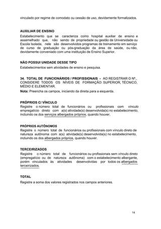 vinculado por regime de comodato ou cessão de uso, devidamente formalizados.

AUXILIAR DE ENSINO
Estabelecimento que se caracteriza como hospital auxiliar de ensino e
assemelhado que, não sendo de propriedade ou gestão de Universidade ou
Escola Isolada, nele são desenvolvidos programas de treinamento em serviço
de curso de graduação ou pós-graduação da área de saúde, ou não,
devidamente conveniado com uma instituição de Ensino Superior.
NÃO POSSUI UNIDADE DESSE TIPO
Estabelecimentos sem atividades de ensino e pesquisa.
34. TOTAL DE FUNCIONÁRIOS / PROFISSIONAIS - AO REGISTRAR O Nº.,
CONSIDERE TODOS OS NÍVEIS DE FORMAÇÃO: SUPERIOR, TÉCNICO,
MÉDIO E ELEMENTAR.
Nota: Preencha os campos, iniciando da direita para a esquerda.
PRÓPRIOS C/ VÍNCULO
Registre o número total de funcionários ou profissionais com vínculo
empregatício direto com a(s) atividade(s) desenvolvida(s) no estabelecimento,
incluindo os dos serviços albergados próprios, quando houver.
PRÓPRIOS AUTÔNOMOS

Registre o número total de funcionários ou profissionais com vínculo direto de
natureza autônoma com a(s) atividade(s) desenvolvida(s) no estabelecimento,
incluindo os dos albergados próprios, quando houver.

TERCEIRIZADOS
Registre o número total de funcionários ou profissionais sem vínculo direto
(empregatício ou de natureza autônoma) com o estabelecimento albergante,
porém vinculados às atividades desenvolvidas por todos os albergados
terceirizados.
TOTAL
Registre a soma dos valores registrados nos campos anteriores.

14

 