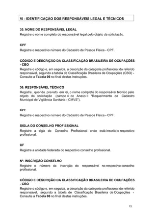 VI - IDENTIFICAÇÃO DOS RESPONSÁVEIS LEGAL E TÉCNICOS
35. NOME DO RESPONSÁVEL LEGAL
Registre o nome completo do responsável legal pelo objeto da solicitação.
CPF
Registre o respectivo número do Cadastro de Pessoa Física - CPF.
CÓDIGO E DESCRIÇÃO DA CLASSIFICAÇÃO BRASILEIRA DE OCUPAÇÕES
- CBO
Registre o código e, em seguida, a descrição da categoria profissional do referido
responsável, segundo a tabela de Classificação Brasileira de Ocupações (CBO) Consulte a Tabela 06 no final destas instruções.
36. RESPONSÁVEL TÉCNICO
Registre, quando previsto em lei, o nome completo do responsável técnico pelo
objeto da solicitação (campo 4 do Anexo II "Requerimento de Cadastro
Municipal de Vigilância Sanitária - CMVS").
CPF
Registre o respectivo número do Cadastro de Pessoa Física - CPF.
SIGLA DO CONSELHO PROFISSIONAL
Registre a sigla do
profissional.

Conselho Profissional onde está inscrito o respectivo

UF
Registre a unidade federada do respectivo conselho profissional.
Nº. INSCRIÇÃO CONSELHO
Registre o número da
profissional.

inscrição do

responsável no respectivo conselho

CÓDIGO E DESCRIÇÃO DA CLASSIFICAÇÃO BRASILEIRA DE OCUPAÇÕES
- CBO
Registre o código e, em seguida, a descrição da categoria profissional do referido
responsável, segundo a tabela de Classificação Brasileira de Ocupações Consulte a Tabela 06 no final destas instruções.
15

 