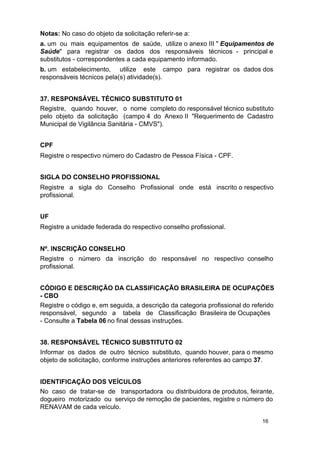 Notas: No caso do objeto da solicitação referir-se a:
a. um ou mais equipamentos de saúde, utilize o anexo III " Equipamentos de
Saúde" para registrar os dados dos responsáveis técnicos - principal e
substitutos - correspondentes a cada equipamento informado.
b. um estabelecimento, utilize este campo para registrar os dados dos
responsáveis técnicos pela(s) atividade(s).
37. RESPONSÁVEL TÉCNICO SUBSTITUTO 01
Registre, quando houver, o nome completo do responsável técnico substituto
pelo objeto da solicitação (campo 4 do Anexo II "Requerimento de Cadastro
Municipal de Vigilância Sanitária - CMVS").
CPF
Registre o respectivo número do Cadastro de Pessoa Física - CPF.
SIGLA DO CONSELHO PROFISSIONAL
Registre a sigla do Conselho Profissional onde está inscrito o respectivo
profissional.
UF
Registre a unidade federada do respectivo conselho profissional.
Nº. INSCRIÇÃO CONSELHO
Registre o número da inscrição do responsável no respectivo conselho
profissional.
CÓDIGO E DESCRIÇÃO DA CLASSIFICAÇÃO BRASILEIRA DE OCUPAÇÕES
- CBO
Registre o código e, em seguida, a descrição da categoria profissional do referido
responsável, segundo a tabela de Classificação Brasileira de Ocupações
- Consulte a Tabela 06 no final dessas instruções.
38. RESPONSÁVEL TÉCNICO SUBSTITUTO 02
Informar os dados de outro técnico substituto, quando houver, para o mesmo
objeto de solicitação, conforme instruções anteriores referentes ao campo 37.
IDENTIFICAÇÃO DOS VEÍCULOS
No caso de tratar-se de transportadora ou distribuidora de produtos, feirante,
dogueiro motorizado ou serviço de remoção de pacientes, registre o número do
RENAVAM de cada veículo.
16

 