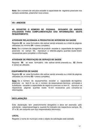 Nota: Se o número de veículos exceder à capacidade de registros possíveis nos
campos existentes, preencher novo anexo.

VII - ANEXOS
40. REGISTRE O NÚMERO DE PÁGINAS, SEGUNDO OS ANEXOS
UTILIZADOS PARA COMPLEMENTAÇÃO DAS INFORMAÇÕES DESTE
REQUERIMENTO:
ATIVIDADE RELACIONADA A PRODUTOS DE INTERESSE DA SAÚDE
Registre 00 se esse formulário não estiver sendo anexado ou o total de páginas
utilizadas (no mínimo 04 = anexo completo).
Nota: Se o número de categorias de produto exceder à capacidade de registros
possíveis no campo 65, reproduzir a referida página, quantas vezes forem
necessárias para completar a informação.
ATIVIDADE DE PRESTAÇÃO DE SERVIÇO DE SAÚDE
Registre 00 se esse formulário não estiver sendo anexado ou, 02 (frente
e verso) se utilizado.
EQUIPAMENTOS DE SAÚDE
Registre 00 se esse formulário não estiver sendo anexado ou o total de páginas
utilizadas (no mínimo 02 = anexo completo).
Nota: Se o número de equipamentos exceder a capacidade de registros
possíveis no item III ou se o número de responsáveis técnicos - principais e
substitutos - exceder a capacidade de regist ros possíveis no item IV, reproduzir as
respectivas páginas quantas vezes fo rem necessárias para completar as
informações.

DECLARAÇÃO
Esta declaração tem preenchimento obrigatório e deve ser assinada pelo
solicitante - responsável legal e, quando foi indicado nos respectivos campos, 36,
37 e 38, em conjunto com o(s) responsável(s) técnico(s).
LOCAL
Registre o nome do município onde o objeto da solicitação está sediado.

17

 