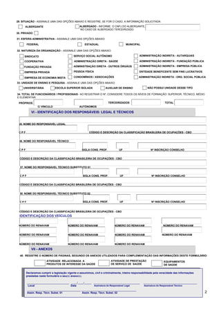 29. SITUAÇÃO - ASSINALE UMA DAS OPÇÕES ABAIXO E REGISTRE, SE FOR O CASO, A INFORMAÇÃO SOLICITADA:
ALBERGADO - INFORME O CNPJ DO ALBERGANTE,
NO CASO DE ALBERGADO TERCEIRIZADO

ALBERGANTE
30. PRIVADO

31. ESFERA ADMINISTRATIVA - ASSINALE UMA DAS OPÇÕES ABAIXO:
FEDERAL

ESTADUAL

MUNICIPAL

32. NATUREZA DA ORGANIZAÇÃO - ASSINALE UMA DAS OPÇÕES ABAIXO:
SINDICATO

SERVIÇO SOCIAL AUTÔNOMO

ADMINISTRAÇÃO INDIRETA - AUTARQUIAS

COOPERATIVA

ADMINISTRAÇÃO DIRETA - SAÚDE

ADMINISTRAÇÃO INDIRETA - FUNDAÇÃO PÚBLICA

FUNDAÇÃO PRIVADA

ADMINISTRAÇÃO DIRETA - OUTROS ÓRGÃOS

ADMINISTRAÇÃO INDIRETA - EMPRESA PÚBLICA

EMPRESA PRIVADA

PESSOA FÍSICA

ENTIDADE BENEFICENTE SEM FINS LUCRATIVOS

EMPRESA DE ECONOMIA MISTA

CONDOMÍNIOS / ASSOCIAÇÕES

ADMINISTRAÇÃO INDIRETA - ORG. SOCIAL PÚBLICA

33. UNIDADE DE ENSINO E PESQUISA - ASSINALE UMA DAS OPÇÕES ABAIXO:
ESCOLA SUPERIOR ISOLADA

UNIVERSITÁRIA

NÃO POSSUI UNIDADE DESSE TIPO

AUXILIAR DE ENSINO

34. TOTAL DE FUNCIONÁRIOS / PROFISSIONAIS - AO REGISTRAR O Nº, CONSIDERE TODOS OS NÍVEIS DE FORMAÇÃO: SUPERIOR, TÉCNICO, MÉDIO
E ELEMENTAR.
PRÓPRIOS

TERCEIRIZADOS
C/ VÍNCULO

TOTAL

AUTÔNOMOS

VI - IDENTIFICAÇÃO DOS RESPONSÁVEIS: LEGAL E TÉCNICOS
35. NOME DO RESPONSÁVEL LEGAL
CPF

CÓDIGO E DESCRIÇÃO DA CLASSIFICAÇÃO BRASILEIRA DE OCUPAÇÕES - CBO

36. NOME DO RESPONSÁVEL TÉCNICO
CPF

SIGLA CONS. PROF.

UF

Nº INSCRIÇÃO CONSELHO

CÓDIGO E DESCRIÇÃO DA CLASSIFICAÇÃO BRASILEIRA DE OCUPAÇÕES - CBO
37. NOME DO RESPONSÁVEL TÉCNICO SUBSTITUTO 01
CPF

SIGLA CONS. PROF.

UF

Nº INSCRIÇÃO CONSELHO

CÓDIGO E DESCRIÇÃO DA CLASSIFICAÇÃO BRASILEIRA DE OCUPAÇÕES - CBO
38. NOME DO RESPONSÁVEL TÉCNICO SUBSTITUTO 02
CPF

SIGLA CONS. PROF.

UF

Nº INSCRIÇÃO CONSELHO

CÓDIGO E DESCRIÇÃO DA CLASSIFICAÇÃO BRASILEIRA DE OCUPAÇÕES - CBO

IDENTIFICAÇÃO DOS VEÍCULOS
NÚMERO DO RENAVAM

NÚMERO DO RENAVAM

NÚMERO DO RENAVAM

NÚMERO DO RENAVAM

NÚMERO DO RENAVAM

NÚMERO DO RENAVAM

NÚMERO DO RENAVAM

NÚMERO DO RENAVAM

NÚMERO DO RENAVAM

NÚMERO DO RENAVAM

NÚMERO DO RENAVAM

VII - ANEXOS
40. REGISTRE O NÚMERO DE PÁGINAS, SEGUNDO OS ANEXOS UTILIZADOS PARA COMPLEMENTAÇÃO DAS INFORMAÇÕES DESTE FORMULÁRIO:
ATIVIDADE RELACIONADA A
PRODUTOS DE INTERESSE DA SAÚDE

ATIVIDADE DE PRESTAÇÃO
DE SERVIÇO DE SAÚDE

EQUIPAMENTOS
DE SAÚDE

Declaramos cumprir a legislação vigente e assumimos, civil e criminalmente, inteira responsabilidade pela veracidade das informações
prestadas neste formulário e seu(s) anexo(s).
_____________________________ ____/____/_____ ________________________________
Assinatura do Responsável Legal
Local
Data
_____________________________________ ______________________________________
Assin. Resp. Técn. Subst. 01
Assin. Resp. Técn. Subst. 02

_____________________________________
Assinatura do Responsável Técnico

2

 