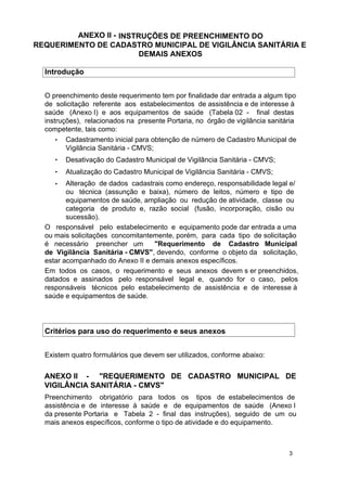 ANEXO II - INSTRUÇÕES DE PREENCHIMENTO DO
REQUERIMENTO DE CADASTRO MUNICIPAL DE VIGILÂNCIA SANITÁRIA E
DEMAIS ANEXOS
Introdução
O preenchimento deste requerimento tem por finalidade dar entrada a algum tipo
de solicitação referente aos estabelecimentos de assistência e de interesse à
saúde (Anexo I) e aos equipamentos de saúde (Tabela 02 - final destas
instruções), relacionados na presente Portaria, no órgão de vigilância sanitária
competente, tais como:
• Cadastramento inicial para obtenção de número de Cadastro Municipal de
Vigilância Sanitária - CMVS;
•

Desativação do Cadastro Municipal de Vigilância Sanitária - CMVS;

•

Atualização do Cadastro Municipal de Vigilância Sanitária - CMVS;

Alteração de dados cadastrais como endereço, responsabilidade legal e/
ou técnica (assunção e baixa), número de leitos, número e tipo de
equipamentos de saúde, ampliação ou redução de atividade, classe ou
categoria de produto e, razão social (fusão, incorporação, cisão ou
sucessão).
O responsável pelo estabelecimento e equipamento pode dar entrada a uma
ou mais solicitações concomitantemente, porém, para cada tipo de solicitação
é necessário preencher um
"Requerimento de Cadastro Municipal
de Vigilância Sanitária - CMVS", devendo, conforme o objeto da solicitação,
estar acompanhado do Anexo II e demais anexos específicos.
Em todos os casos, o requerimento e seus anexos devem s er preenchidos,
datados e assinados pelo responsável legal e, quando for o caso, pelos
responsáveis técnicos pelo estabelecimento de assistência e de interesse à
saúde e equipamentos de saúde.
•

Critérios para uso do requerimento e seus anexos
Existem quatro formulários que devem ser utilizados, conforme abaixo:

ANEXO II - "REQUERIMENTO DE CADASTRO MUNICIPAL DE
VIGILÂNCIA SANITÁRIA - CMVS"
Preenchimento obrigatório para todos os tipos de estabelecimentos de
assistência e de interesse à saúde e de equipamentos de saúde (Anexo I
da presente Portaria e Tabela 2 - final das instruções), seguido de um ou
mais anexos específicos, conforme o tipo de atividade e do equipamento.

3

 