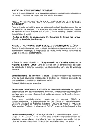 ANEXO III - "EQUIPAMENTOS DE SAÚDE"
Preenchimento obrigatório para todo estabelecimento que possua equipamentos
de saúde, constantes na Tabela 02 - final destas instruções.

ANEXO IV - "ATIVIDADE RELACIONADA A PRODUTOS DE INTERESSE
DA SAÚDE"
Preenchimento obrigatório para os estabelecimentos industriais, comerciais ou
de prestação de serviços, que exerçam atividades relacionadas com produtos
de interesse à saúde (Grupo I, do Anexo I, desta Portaria), exceto aqueles
mencionados a seguir:
- Todos os CNAE do agrupamento 20, Subgrupo C, Grupo I do Anexo I
-Comércio Varejista de Alimentos.

ANEXO V - "ATIVIDADE DE PRESTAÇÃO DE SERVIÇO DE SAÚDE"

Preenchimento obrigatório para qualquer estabelecimento que presta serviço de
atendimento, internação e diagnóstico de saúde, entre outros constantes no
Grupo II do Anexo I desta Portaria.

A forma de preenchimento do "Requerimento de Cadastro Municipal de
Vigilância Sanitária - CMVS" varia de acordo com as características do objeto
da solicitação e segundo conceitos pré-estabelecidos para uso da vigilância
sanitária:
Estabelecimento de interesse à saúde - É a edificação onde se desenvolve
uma ou mais atividades relacionadas a produtos de interesse da saúde ou
relacionadas à prestação de serviços de saúde.
Estas atividades são as seguintes:
• Atividades relacionadas a produtos de interesse da saúde - são aquelas
desenvolvidas em estabelecimentos industriais, comerciais ou de prestação de
serviços com produtos relacionados à saúde, constantes no Grupo I do Anexo I
desta Portaria.
Para
cada
estabelecimento
corresponde um número
CMVS e,
conseqüentemente, o preenchimento de um Anexo II - "Requerimento de
Cadastro Municipal de Vigilância Sanitária - CMVS" e do Anexo IV - "Atividade
Relacionada a Produtos de Interesse da Saúde", para as solicitações pertinentes.

• Atividades de prestação de serviço de saúde - são aquelas relacionadas no
Grupo II do Anexo I desta Portaria. Esse conceito compreende também as
atividades desenvolvidas em alguns tipos de serviços de saúde que se
caracterizam como estruturas "Albergantes" (estabelecimento que possui
4

 