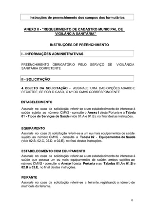 Instruções de preenchimento dos campos dos formulários
ANEXO II - "REQUERIMENTO DE CADASTRO MUNICIPAL DE
VIGILÂNCIA SANITÁRIA"
INSTRUÇÕES DE PREENCHIMENTO
I - INFORMAÇÕES ADMINISTRATIVAS
PREENCHIMENTO OBRIGATÓRIO
SANITÁRIA COMPETENTE

PELO

SERVIÇO

DE

VIGILÂNCIA

II - SOLICITAÇÃO
4. OBJETO DA SOLICITAÇÃO - ASSINALE UMA DAS OPÇÕES ABAIXO E
REGISTRE, SE FOR O CASO, O Nº DO CMVS CORRESPONDENTE
ESTABELECIMENTO
Assinale no caso da solicitação referir-se a um estabelecimento de interesse à
saúde sujeito ao número CMVS - consulte o Anexo I desta Portaria e a Tabela
01 - Tipos de Serviços de Saúde (vide 01.A e 01.B), no final destas instruções.
EQUIPAMENTO
Assinale no caso da solicitação referir-se a um ou mais equipamentos de saúde
sujeito ao número CMVS - consulte a Tabela 02 - Equipamentos de Saúde
(vide 02.B, 02.C, 02.D. e 02.E), no final destas instruções.
ESTABELECIMENTO COM EQUIPAMENTO
Assinale no caso da solicitação referir-se a um estabelecimento de interesse à
saúde que possua um ou mais equipamentos de saúde, ambos sujeitos ao
número CMVS - consulte o Anexo I desta Portaria e as Tabelas 01.A e 01.B e
02.B a 02.E, no final destas instruções.
FEIRANTE
Assinale no caso da solicitação referir-se a feirante, registrando o número de
matrícula do feirante.

6

 