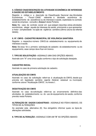 5. CÓDIGO CNAE/DESCRIÇÃO DA ATIVIDADE ECONÔMICA DE INTERESSE
À SAÚDE DO ESTABELECIMENTO
Registre o código e a descrição da Classificação Nacional das Atividades
Econômicas - Fiscal / CNAE
referente à atividade econômica do
estabelecimento de assistência ou de interesse à saúde, explicitada no contrato
social da empresa - consulte o Anexo I desta Portaria.
Nota: No caso de contrato social em que estejam descritas várias atividades
econômicas, eleger aquela de interesse da saúde, priorizando a que apresentar
a maior complexidade na ação de vigilância sanitária (última coluna da referida
tabela).
6. Nº. CMVS - CADASTRO MUNICIPAL DE VIGILÂNCIA SANITÁRIA
Registre o respectivo número CMVS do estabelecimento ou equipamento de
interesse à saúde.
Nota: Se essa for a primeira solicitação de cadastro do estabelecimento ou do
equipamento, esse campo deve ficar em branco.
7. TIPO DE SOLICITAÇÃO - ASSINALE UMA DAS OPÇÕES ABAIXO:
Assinale com "X" uma única opção conforme o tipo de solicitação desejada.
CADASTRO INICIAL
Assinale no caso de primeira solicitação de cadastro.
ATUALIZAÇÃO DO CMVS
Assinale no caso da solicitação referir-se à atualização do CMVS, desde que
prevista em legislação sanitária vigente (federal, estadual ou municipal),
conforme coluna "Atualização CMVS", no Anexo I.
DESATIVAÇÃO DO CMVS
Assinale no caso da solicitação referir-se ao encerramento definitivo das
atividades do estabelecimento ou do uso de equipamento de saúde, conforme
previsto nesta Portaria.
ALTERAÇÃO DE DADOS CADASTRAIS - ASSINALE NO ITEM 8 ABAIXO, OS
TIPOS DE ALTERAÇÕES
Ao assinalar esta alternativa (8) fica obrigatório informar quais os tipos de
alterações solicitadas.
8. TIPO DE ALTERAÇÃO - ASSINALE COM UM "X" AS OPÇÕES ABAIXO:

7

 