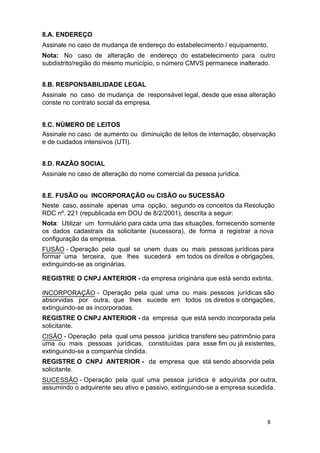 8.A. ENDEREÇO
Assinale no caso de mudança de endereço do estabelecimento / equipamento.
Nota: No caso de alteração de endereço do estabelecimento para outro
subdistrito/região do mesmo município, o número CMVS permanece inalterado.
8.B. RESPONSABILIDADE LEGAL
Assinale no caso de mudança de responsável legal, desde que essa alteração
conste no contrato social da empresa.
8.C. NÚMERO DE LEITOS
Assinale no caso de aumento ou diminuição de leitos de internação, observação
e de cuidados intensivos (UTI).
8.D. RAZÃO SOCIAL
Assinale no caso de alteração do nome comercial da pessoa jurídica.
8.E. FUSÃO ou INCORPORAÇÃO ou CISÃO ou SUCESSÃO
Neste caso, assinale apenas uma opção, segundo os conceitos da Resolução
RDC nº. 221 (republicada em DOU de 8/2/2001), descrita a seguir:
Nota: Utilizar um formulário para cada uma das situações, fornecendo somente
os dados cadastrais da solicitante (sucessora), de forma a registrar a nova
configuração da empresa.
FUSÃO - Operação pela qual se unem duas ou mais pessoas jurídicas para
formar uma terceira, que lhes sucederá em todos os direitos e obrigações,
extinguindo-se as originárias.
REGISTRE O CNPJ ANTERIOR - da empresa originária que está sendo extinta.
INCORPORAÇÃO - Operação pela qual uma ou mais pessoas jurídicas são
absorvidas por outra, que lhes sucede em todos os direitos e obrigações,
extinguindo-se as incorporadas.
REGISTRE O CNPJ ANTERIOR - da empresa que está sendo incorporada pela
solicitante.
CISÃO - Operação pela qual uma pessoa jurídica transfere seu patrimônio para
uma ou mais pessoas jurídicas, constituídas para esse fim ou já existentes,
extinguindo-se a companhia cindida.
REGISTRE O CNPJ ANTERIOR - da empresa que stá sendo absorvida pela
solicitante.
SUCESSÃO - Operação pela qual uma pessoa jurídica é adquirida por outra,
assumindo o adquirente seu ativo e passivo, extinguindo-se a empresa sucedida.

8

 