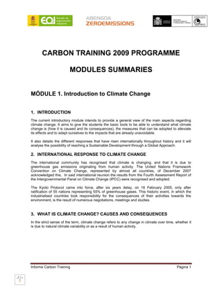 CARBON TRAINING 2009 PROGRAMME

                        MODULES SUMMARIES


MÓDULE 1. Introduction to Climate Change


1. INTRODUCTION
The current introductory module intends to provide a general view of the main aspects regarding
climate change. It aims to give the students the basic tools to be able to understand what climate
change is (how it is caused and its consequences), the measures that can be adopted to alleviate
its effects and to adapt ourselves to the impacts that are already unavoidable.

It also details the different responses that have risen internationally throughout history and it will
analyse the possibility of reaching a Sustainable Development through a Global Approach.

2. INTERNATIONAL RESPONSE TO CLIMATE CHANGE
The international community has recognised that climate is changing, and that it is due to
greenhouse gas emissions originating from human activity. The United Nations Framework
Convention on Climate Change, represented by almost all countries, of December 2007
acknowledged this. In said international reunion the results from the Fourth Assessment Report of
the Intergovernmental Panel on Climate Change (IPCC) were recognised and adopted.

The Kyoto Protocol came into force, after six years delay, on 16 February 2005, only after
ratification of 55 nations representing 55% of greenhouse gases. This historic event, in which the
industrialised countries took responsibility for the consequences of their activities towards the
environment, is the result of numerous negotiations, meetings and studies.


3. WHAT IS CLIMATE CHANGE? CAUSES AND CONSEQUENCES
In the strict sense of the term, climate change refers to any change in climate over time, whether it
is due to natural climate variability or as a result of human activity.




Informe Carbon Training                                                                     Página 1
 
