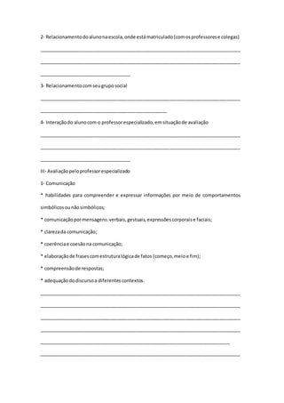 2- Relacionamentodoalunonaescola,onde estámatriculado(comosprofessorese colegas)
_____________________________________________________________________________
_____________________________________________________________________________
___________________________________
3- Relacionamentocomseugruposocial
_____________________________________________________________________________
_________________________________________________
4- Interaçãodo alunocom o professorespecializado,emsituaçãode avaliação
_____________________________________________________________________________
_____________________________________________________________________________
___________________________________
III- Avaliaçãopeloprofessorespecializado
1- Comunicação
* habilidades para compreender e expressar informações por meio de comportamentos
simbólicosounãosimbólicos;
* comunicaçãopormensagens:verbais,gestuais,expressõescorporaise faciais;
* clarezada comunicação;
* coerênciae coesãona comunicação;
* elaboraçãode frasescomestruturalógicade fatos (começo,meioe fim);
* compreensãode respostas;
* adequaçãododiscursoa diferentescontextos.
_____________________________________________________________________________
_____________________________________________________________________________
_____________________________________________________________________________
_____________________________________________________________________________
_________________________________________________________________________
_____________________________________________________________________________
 