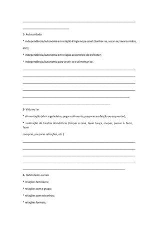 _____________________________________________________________________________
________________________________
2- Autocuidado
* independência/autonomiaemrelaçãoàhigiene pessoal (banhar-se,secar-se,lavarasmãos,
etc.);
* independência/autonomiaemrelaçãoaocontrole doesfíncter;
* independência/autonomiaparavestir-se e alimentar-se.
_____________________________________________________________________________
_____________________________________________________________________________
_____________________________________________________________________________
_____________________________________________________________________________
_________________________________________________________________________
____________________________________________________________
3- Vidano lar
* alimentação(abrirageladeira,pegaroalimento,preparararefeiçãoouesquentar);
* realização de tarefas domésticas (limpar a casa, lavar louça, roupas, passar a ferro,
fazer
compras,preparar refeições,etc.).
_____________________________________________________________________________
_____________________________________________________________________________
_____________________________________________________________________________
_____________________________________________________________________________
______________________________________________________________________
4- Habilidadessociais
* relaçõesfamiliares;
* relaçõescomo grupo;
* relaçõescomestranhos;
* relaçõesformais;
 