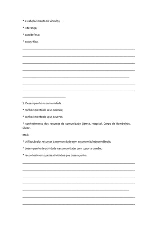* estabelecimentode vínculos;
* liderança;
* autodefesa;
* autocrítica.
_____________________________________________________________________________
_____________________________________________________________________________
_____________________________________________________________________________
_____________________________________________________________________________
_________________________________________________________________________
_____________________________________________________________________________
_____________________________________________________________________________
______________________________
5. Desempenhonacomunidade
* conhecimentode seusdireitos;
* conhecimentode seusdeveres;
* conhecimento dos recursos da comunidade (Igreja, Hospital, Corpo de Bombeiros,
Clube,
etc.);
* utilizaçãodosrecursosdacomunidade comautonomia/independência;
* desempenhode atividade nacomunidade,comsuporte ounão;
* reconhecimentopelasatividadesque desempenha.
_____________________________________________________________________________
_____________________________________________________________________________
_____________________________________________________________________________
_____________________________________________________________________________
_________________________________________________________________________
_____________________________________________________________________________
_____________________________________________________________________________
 