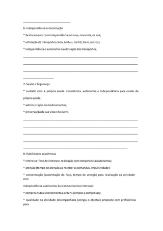 ________________________________
6- Independêncianalocomoção
* deslocamentocomindependênciaemcasa,naescola,na rua;
* utilizaçãode transporte (carro,ônibus,metrô,trem, outros);
* independênciae autonomianautilizaçãodostransportes.
_____________________________________________________________________________
_____________________________________________________________________________
_____________________________________________________________________________
_____________________
7- Saúde e Segurança
* cuidado com a própria saúde: consciência, autonomia e independência para cuidar da
própriasaúde;
* administraçãode medicamentos;
* preservaçãodasua vidae do outro.
_____________________________________________________________________________
_____________________________________________________________________________
_____________________________________________________________________________
_____________________________________________________________________________
______________________________________________________________________
8- Habilidadesacadêmicas
* interesse(focode interesse,realizaçãocomcompetência/autonomia);
* atenção(tempode atençãoao receberascomandas,impulsividade);
* concentração (sustentação do foco, tempo de atenção para realização da atividade
com
independência,autonomia,buscandorecursosinternos);
* compreensãoe atendimentoaordens(simplese complexas);
* qualidade da atividade desempenhada (atingiu o objetivo proposto com proficiência
para
 