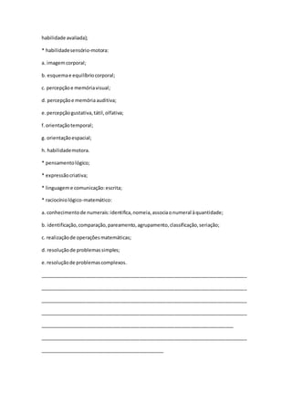 habilidade avaliada);
* habilidadesensório-motora:
a. imagemcorporal;
b. esquemae equilíbriocorporal;
c. percepçãoe memóriavisual;
d. percepçãoe memóriaauditiva;
e.percepçãogustativa,tátil,olfativa;
f.orientaçãotemporal;
g. orientaçãoespacial;
h. habilidademotora.
* pensamentológico;
* expressãocriativa;
* linguageme comunicação:escrita;
* raciocíniológico-matemático:
a. conhecimentode numerais:identifica,nomeia,associaonumeral àquantidade;
b. identificação,comparação,pareamento,agrupamento,classificação,seriação;
c. realizaçãode operaçõesmatemáticas;
d. resoluçãode problemassimples;
e.resoluçãode problemascomplexos.
_____________________________________________________________________________
_____________________________________________________________________________
_____________________________________________________________________________
_____________________________________________________________________________
________________________________________________________________________
_____________________________________________________________________________
______________________________________________
 
