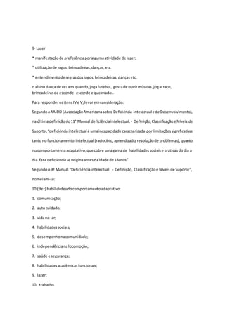 9- Lazer
* manifestaçãode preferênciaporalgumaatividade de lazer;
* utilizaçãode jogos,brincadeiras,danças,etc.;
* entendimentode regrasdosjogos,brincadeiras,dançasetc.
o alunodança de vezem quando,jogafutebol, gostade ouvirmúsicas,jogartaco,
brincadeirasde esconde- esconde e queimadas.
Para responderositensIV e V,levaremconsideração:
SegundoaAAIDD (AssociaçãoAmericanasobre Deficiência intelectuale de Desenvolvimento),
na últimadefiniçãodo11° Manual deficiênciaintelectual:- Definição,Classificaçãoe Níveis de
Suporte,“deficiênciaintelectual é umaincapacidade caracterizada porlimitaçõessignificativas
tanto nofuncionamento intelectual (raciocínio,aprendizado,resoluçãode problemas),quanto
no comportamentoadaptativo,que cobre umagamade habilidadessociaise práticasdodia a
dia.Esta deficiênciase originaantesdaidade de 18anos”.
Segundoo9º Manual “Deficiênciaintelectual: - Definição, Classificaçãoe Níveisde Suporte”,
nomeiam-se:
10 (dez) habilidadesdocomportamentoadaptativo:
1. comunicação;
2. autocuidado;
3. vidano lar;
4. habilidadessociais;
5. desempenhonacomunidade;
6. independêncianalocomoção;
7. saúde e segurança;
8. habilidadesacadêmicasfuncionais;
9. lazer;
10. trabalho.
 