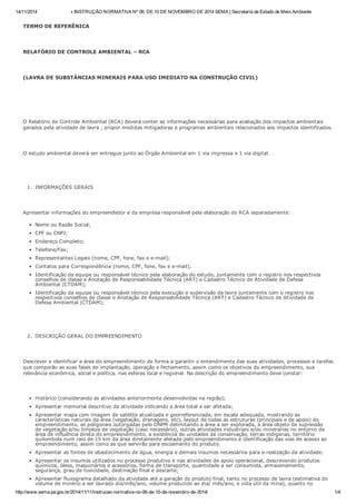 14/11/2014 » INSTRUÇÃO NORMATIVA Nº 06, DE 10 DE NOVEMBRO DE 2014 SEMA | Secretaria de Estado de Meio Ambiente
http://www.sema.pa.gov.br/2014/11/11/instrucao-normativa-no-06-de-10-de-novembro-de-2014/ 1/4
TERMO DE REFERÊNICA
RELATÓRIO DE CONTROLE AMBIENTAL – RCA
(LAVRA DE SUBSTÂNCIAS MINERAIS PARA USO IMEDIATO NA CONSTRUÇÃO CIVIL)
O Relatório de Controle Ambiental (RCA) deverá conter as informações necessárias para avaliação dos impactos ambientais
gerados pela atividade de lavra , propor medidas mitigadoras e programas ambientais relacionados aos impactos identificados.
O estudo ambiental deverá ser entregue junto ao Órgão Ambiental em 1 via impressa e 1 via digital.
1. INFORMAÇÕES GERAIS
Apresentar informações do empreendedor e da empresa responsável pela elaboração do RCA separadamente:
Nome ou Razão Social;
CPF ou CNPJ;
Endereço Completo;
Telefone/Fax;
Representantes Legais (nome, CPF, fone, fax e e-mail);
Contatos para Correspondência (nome, CPF, fone, fax e e-mail);
Identificação da equipe ou responsável técnico pela elaboração do estudo, juntamente com o registro nos respectivos
conselhos de classe e Anotação de Responsabilidade Técnica (ART) e Cadastro Técnico de Atividade de Defesa
Ambiental (CTDAM);
Identificação da equipe ou responsável técnico pela execução e supervisão da lavra juntamente com o registro nos
respectivos conselhos de classe e Anotação de Responsabilidade Técnica (ART) e Cadastro Técnico de Atividade de
Defesa Ambiental (CTDAM);
2. DESCRIÇÃO GERAL DO EMPREENDIMENTO
Descrever e identificar a área do empreendimento de forma a garantir o entendimento das suas atividades, processos e tarefas
que comporão as suas fases de implantação, operação e fechamento, assim como os objetivos do empreendimento, sua
relevância econômica, social e política, nas esferas local e regional. Na descrição do empreendimento deve constar:
Histórico (considerando as atividades anteriormente desenvolvidas na região);
Apresentar memorial descritivo da atividade indicando a área total a ser afetada;
Apresentar mapa com imagem de satélite atualizada e georreferenciada, em escala adequada, mostrando as
características naturais da área (vegetação, drenagens, etc), layout de todas as estruturas (principais e de apoio) do
empreendimento, as poligonais outorgadas pelo DNPM delimitando a área a ser explorada, a área objeto de supressão
de vegetação e/ou limpeza de vegetação (caso necessário), outras atividades industriais e/ou minerarias no entorno da
área de influência direta do empreendimento, a existência de unidades de conservação, terras indígenas, território
quilombola num raio de 15 km da área diretamente afetada pelo empreendimento e identificação das vias de acesso ao
empreendimento, assim como as que servirão para escoamento do produto.
Apresentar as fontes de abastecimento de água, energia e demais insumos necessários para a realização da atividade;
Apresentar os insumos utilizados no processo produtivo e nas atividades de apoio operacional, descrevendo produtos
químicos, óleos, maquinários e acessórios, forma de transporte, quantidade a ser consumida, armazenamento,
segurança, grau de toxicidade, destinação final e descarte;
Apresentar fluxograma detalhado da atividade até a geração do produto final, tanto no processo de lavra (estimativa do
volume de minério a ser lavrado dia/mês/ano, volume produzido ao dia/ mês/ano, e vida útil da mina), quanto no
 