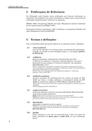 OHSAS 18001:2007
2
2 Publicações de Referência
Na bibliografia estão listadas outras publicações que fornecem informação ou
orientação. É aconselhável que sejam consultadas as edições mais recentes de tais
publicações. Especificamente, referem-se as seguintes:
OHSAS 18002, Occupational Health and safety Management Systems Guidelines
for the implementation of OHSAS 18001.
International Labour organization: 2001, Guidelines on Occupational Health and
safety Management Systems (OSH-MS).
3 Termos e definições
Para as finalidades deste documento aplicam-se os seguintes termos e definições.
3.1 risco aceitável
risco que foi reduzido a um nível que possa ser tolerado pela organização,
tomando em atenção as suas obrigações legais e a sua própria política
de SST (3.16)
3.2 auditoria
processo sistemático, independente e documentado para obter
“evidências de auditoria” e respectiva avaliação objectiva, com vista a
determinar em que medida os “critérios da auditoria” são satisfeitos.
[ISO 9000:2005, 3.9.1]
NOTA 1: Independente não significa necessariamente externo à organização. Em muitos
casos, especialmente em pequenas organizações, a independência pode ser demonstrada pela
não responsabilidade pela actividade auditada.
NOTA 2: Para mais orientação acerca de “evidências de auditoria” e “critérios da
auditoria”, veja-se a ISO 19011.
3.3 melhoria contínua
processo recorrente de aperfeiçoamento do sistema de gestão da SST
(3.13), por forma a atingir melhorias no desempenho global da SST
(3.15), de acordo com a política de SST (3.16) da organização (3.17).
NOTA: Não é necessário que este processo se aplique simultaneamente em todas as áreas de
actividade.
NOTA 2 Adaptado da ISO 14001:2004 3.2
3.4 acção correctiva
acção para eliminar a causa de uma não-conformidade (3.11) detectada
ou de outra situação indesejável.
NOTA 1: Pode existir mais do que uma causa para a não-conformidade.
NOTA 2: As acções correctivas têm lugar para evitar recorrências enquanto que as acções
preventivas (3.18) têm como objectivo prevenir ocorrências.
3.5 documento
informação e respectivo meio de suporte.
NOTA: O meio de suporte pode ser papel, magnético, electrónico ou disco óptico de
computador, fotografia ou amostra de referência, ou uma das suas combinações.
[ISO 14001:2004, 3.4]
3.6 perigo
Fonte, situação ou acto com um potencial para o dano em termos de
lesões, ferimentos ou danos para a saúde (3.8), ou uma combinação
destes.
 