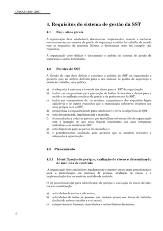OHSAS 18001:2007
6
4. Requisitos do sistema de gestão da SST
4.1 Requisitos gerais
A organização deve estabelecer, documentar, implementar, manter e melhorar
continuamente um sistema de gestão da segurança e saúde do trabalho de acordo
com os requisitos da presente Norma, e determinar como irá cumprir tais
requisitos.
A organização deve definir e documentar o âmbito do sistema de gestão da
segurança e saúde do trabalho.
4.2 Política de SST
A Gestão de topo deve definir e autorizar a política de SST da organização e
garantir que, no âmbito definido para o seu sistema de gestão da segurança e
saúde do trabalho, esta política
a) é adequada à natureza e à escala dos riscos para a SST da organização,
b) inclui um compromisso para prevenção de lesões, ferimentos e danos para a
saúde e de melhoria contínua da gestão e da performance da SST,
c) inclui um compromisso de, no mínimo, cumprimento dos requisitos legais
aplicáveis e de outros requisitos que a organização subscreva relativos aos
seus perigos para a SST,
d) proporciona o enquadramento para estabelecer e rever os objectivos de SST,
e) está documentada, implementada e mantida,
f) é comunicada a todas as pessoas que trabalham sob o controlo da organização
com a intenção de que estes fiquem conscientes das suas obrigações
individuais em matéria de SST;
g) está disponível para as partes interessadas; e
h) é periodicamente analisada para garantir que se mantém relevante e
adequada à organização.
4.3 Planeamento
4.3.1 Identificação de perigos, avaliação de riscos e determinação
de medidas de controlo
A organização deve estabelecer, implementar e manter um ou mais procedimentos
para a identificação em contínuo de perigos, avaliação de riscos, e a
implementação das necessárias medidas de controlo.
O (s) procedimento(s) para identificação de perigos e avaliação de riscos deve(m)
ter em consideração:
a) actividades de rotina e não rotina;
b) actividades de todas as pessoas que tenham acesso aos locais de trabalho
(incluindo subcontratados e visitantes);
c) comportamento humano, capacidades e outros factores humanos;
 