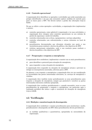 OHSAS 18001:2007
12
4.4.6 Controlo operacional
A organização deve identificar as operações e actividades que estão associadas aos
perigos identificados e em que seja necessário aplicar medidas de controlo para
gerir os riscos para a SST. Tal deverá incluir a gestão das alterações (veja-se
4.3.1).
No que se refere a estas operações e actividades, a organização deve implementar
e manter:
a) controlos operacionais, como aplicável à organização e às suas actividades; a
organização deve integrar estes controlos operacionais no seu sistema de
gestão da segurança e saúde do trabalho;
b) controlos relacionados com os bens, equipamentos e serviços adquiridos;
c) controlos relacionados com subcontratados e outros visitantes no local de
trabalho;
d) procedimentos documentados que abranjam situações nas quais a sua
inexistência possa conduzir a desvios da política e dos objectivos de SST;
e) critérios operacionais estipulados, onde a sua ausência possa conduzir a
desvios da política e dos objectivos de SST
4.4.7 Preparação e resposta a emergências
A organização deve estabelecer, implementar e manter um ou mais procedimentos:
a) para identificar o potencial para situações de emergência;
b) para responder a estas situações de emergência.
A organização deve responder às situações de emergência actuais e prevenir ou
mitigar as consequências associadas, adversas para a SST.
Ao planear a sua resposta a emergências a organização deve ter em consideração
as necessidades das partes interessadas relevantes, ex. serviços de emergência e
vizinhos.
A organização deve também testar periodicamente os seus procedimentos para
resposta a situações de emergência, sempre que praticável e envolver as partes
interessadas relevantes conforme apropriado.
A organização deve analisar periodicamente e, quando necessário, rever os seus
procedimentos de preparação e resposta a emergências, em particular após a
realização periódica dos testes e após a ocorrência de situações de emergência
(veja-se 4.5.3).
4.5 Verificação
4.5.1 Medição e monitorização do desempenho
A organização deve estabelecer e manter procedimentos para monitorizar e medir,
periodicamente o desempenho em SST. Estes procedimentos devem providenciar:
a) as medidas qualitativas e quantitativas, apropriadas às necessidades da
organização;
 