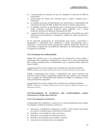 OHSAS 18001:2007
13
b) a monitorização da extensão em que são atingidos os objectivos de SST da
organização;
c) monitorização da eficácia dos controlos (para a saúde e também para a
segurança);
d) as medições proactivas do desempenho que monitorizem a conformidade com
o programa de gestão de SST, medidas de controlo e critérios operacionais;
e) as medições reactivas do desempenho para a monitorização de danos para a
saúde, incidentes (incluindo acidentes, quase acidentes, etc.) e outras
evidências históricas do deficiente desempenho da SST;
f) o registo dos dados e dos resultados da monitorização e da medição que sejam
suficientes para permitirem a subsequente análise das acções preventivas e
correctivas
Se for requerido equipamento de monitorização para medir e monitorizar o
desempenho, a organização deve estabelecer e manter procedimentos para a
calibração e a manutenção desse equipamento, conforme apropriado. Devem ser
conservados os registos das actividades de calibração e de manutenção bem como
os respectivos resultados.
4.5.2 Avaliação da conformidade
4.5.2.1 Em coerência com o seu compromisso de cumprimento [veja-se 4.2c], a
organização deve estabelecer, implementar e manter um ou mais procedimentos
para avaliar, periodicamente, a conformidade com os requisitos legais aplicáveis
(veja-se 4.3.2).
A organização deve manter registos dos resultados das avaliações periódicas.
NOTA A frequência da avaliação periódica pode variar em função de diferentes requisitos legais.
4.5.2.2 A organização deve avaliar o cumprimento dos outros requisitos que
subscreva (veja-se 4.3.2). A organização poderá optar por combinar esta avaliação
com a avaliação de conformidade legal referida em 4.5.2.1 ou estabelecer um ou
mais procedimentos separados.
A organização deve manter registos dos resultados das avaliações periódicas.
NOTA A frequência da avaliação periódica pode variar em função de diferentes requisitos que a
organização subscreva.
4.5.3 Investigação de incidentes, não conformidades, acções
correctivas e acções preventivas
4.5.3.1 Investigação de incidentes
A organização deve estabelecer e manter um ou mais procedimentos para registo,
investigação e análise de incidentes, de forma a:
a) determinar as deficiências subjacentes na SST e outros factores que podem
ser causa ou contribuir para a ocorrência de incidentes;
b) identificar a necessidade de acções correctivas;
c) identificar a necessidade de acções preventivas;
d) identificar oportunidades para melhoria contínua;
e) comunicar os resultados destas investigações.
 
