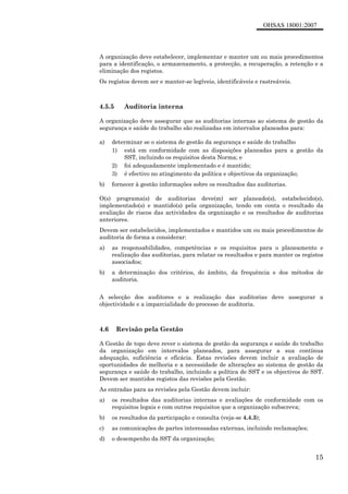 OHSAS 18001:2007
15
A organização deve estabelecer, implementar e manter um ou mais procedimentos
para a identificação, o armazenamento, a protecção, a recuperação, a retenção e a
eliminação dos registos.
Os registos devem ser e manter-se legíveis, identificáveis e rastreáveis.
4.5.5 Auditoria interna
A organização deve assegurar que as auditorias internas ao sistema de gestão da
segurança e saúde do trabalho são realizadas em intervalos planeados para:
a) determinar se o sistema de gestão da segurança e saúde do trabalho
1) está em conformidade com as disposições planeadas para a gestão da
SST, incluindo os requisitos desta Norma; e
2) foi adequadamente implementado e é mantido;
3) é efectivo no atingimento da política e objectivos da organização;
b) fornecer à gestão informações sobre os resultados das auditorias.
O(s) programa(s) de auditorias deve(m) ser planeado(s), estabelecido(s),
implementado(s) e mantido(s) pela organização, tendo em conta o resultado da
avaliação de riscos das actividades da organização e os resultados de auditorias
anteriores.
Devem ser estabelecidos, implementados e mantidos um ou mais procedimentos de
auditoria de forma a considerar:
a) as responsabilidades, competências e os requisitos para o planeamento e
realização das auditorias, para relatar os resultados e para manter os registos
associados;
b) a determinação dos critérios, do âmbito, da frequência e dos métodos de
auditoria.
A selecção dos auditores e a realização das auditorias deve assegurar a
objectividade e a imparcialidade do processo de auditoria.
4.6 Revisão pela Gestão
A Gestão de topo deve rever o sistema de gestão da segurança e saúde do trabalho
da organização em intervalos planeados, para assegurar a sua contínua
adequação, suficiência e eficácia. Estas revisões devem incluir a avaliação de
oportunidades de melhoria e a necessidade de alterações ao sistema de gestão da
segurança e saúde do trabalho, incluindo a política de SST e os objectivos de SST.
Devem ser mantidos registos das revisões pela Gestão.
As entradas para as revisões pela Gestão devem incluir:
a) os resultados das auditorias internas e avaliações de conformidade com os
requisitos legais e com outros requisitos que a organização subscreva;
b) os resultados da participação e consulta (veja-se 4.4.3);
c) as comunicações de partes interessadas externas, incluindo reclamações;
d) o desempenho da SST da organização;
 