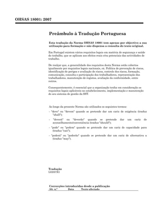 OHSAS 18001: 2007
Preâmbulo à Tradução Portuguesa
Esta tradução da Norma OHSAS 18001 tem apenas por objectivo a sua
utilização para formação e não dispensa a consulta do texto original.
Em Portugal existem vários requisitos legais em matéria de segurança e saúde
do trabalho, que se aplicam aos efeitos reais e/ou potenciais das actividades de
trabalho.
De realçar que, a generalidade dos requisitos desta Norma estão cobertos
igualmente por requisitos legais nacionais, ex. Política de prevenção de riscos,
identificação de perigos e avaliação de riscos, controlo dos riscos, formação,
comunicação, consulta e participação dos trabalhadores, representação dos
trabalhadores, manutenção de registos, avaliação da conformidade, entre
outros.
Consequentemente, é essencial que a organização tenha em consideração os
requisitos legais aplicáveis no estabelecimento, implementação e manutenção
do seu sistema de gestão da SST.
Ao longo da presente Norma são utilizados os seguintes termos:
- "deve" ou "devem" quando se pretende dar um cariz de exigência (traduz
"shall");
- "deverá" ou "deverão" quando se pretende dar um cariz de
aconselhamento/conveniência (traduz "should");
- "pode" ou "podem" quando se pretende dar um cariz de capacidade para
(traduz "can");
- "poderá" ou "poderão" quando se pretende dar um cariz de alternativa a
(traduz "may").
Tradução
LS2007R1
Correcções introduzidas desde a publicação
Alt. n.º Data Texto afectado
 