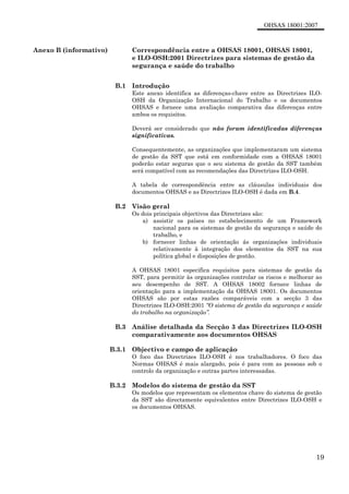 OHSAS 18001:2007
19
Anexo B (informativo) Correspondência entre a OHSAS 18001, OHSAS 18001,
e ILO-OSH:2001 Directrizes para sistemas de gestão da
segurança e saúde do trabalho
B.1 Introdução
Este anexo identifica as diferenças-chave entre as Directrizes ILO-
OSH da Organização Internacional do Trabalho e os documentos
OHSAS e fornece uma avaliação comparativa das diferenças entre
ambos os requisitos.
Deverá ser considerado que não foram identificadas diferenças
significativas.
Consequentemente, as organizações que implementaram um sistema
de gestão da SST que está em conformidade com a OHSAS 18001
poderão estar seguras que o seu sistema de gestão da SST também
será compatível com as recomendações das Directrizes ILO-OSH.
A tabela de correspondência entre as cláusulas individuais dos
documentos OHSAS e as Directrizes ILO-OSH é dada em B.4.
B.2 Visão geral
Os dois principais objectivos das Directrizes são:
a) assistir os países no estabelecimento de um Framework
nacional para os sistemas de gestão da segurança e saúde do
trabalho, e
b) fornecer linhas de orientação ás organizações individuais
relativamente à integração dos elementos da SST na sua
política global e disposições de gestão.
A OHSAS 18001 especifica requisitos para sistemas de gestão da
SST, para permitir às organizações controlar os riscos e melhorar ao
seu desempenho de SST. A OHSAS 18002 fornece linhas de
orientação para a implementação da OHSAS 18001. Os documentos
OHSAS são por estas razões comparáveis com a secção 3 das
Directrizes ILO-OSH:2001 “O sistema de gestão da segurança e saúde
do trabalho na organização”.
B.3 Análise detalhada da Secção 3 das Directrizes ILO-OSH
comparativamente aos documentos OHSAS
B.3.1 Objectivo e campo de aplicação
O foco das Directrizes ILO-OSH é nos trabalhadores. O foco das
Normas OHSAS é mais alargado, pois é para com as pessoas sob o
controlo da organização e outras partes interessadas.
B.3.2 Modelos do sistema de gestão da SST
Os modelos que representam os elementos chave do sistema de gestão
da SST são directamente equivalentes entre Directrizes ILO-OSH e
os documentos OHSAS.
 